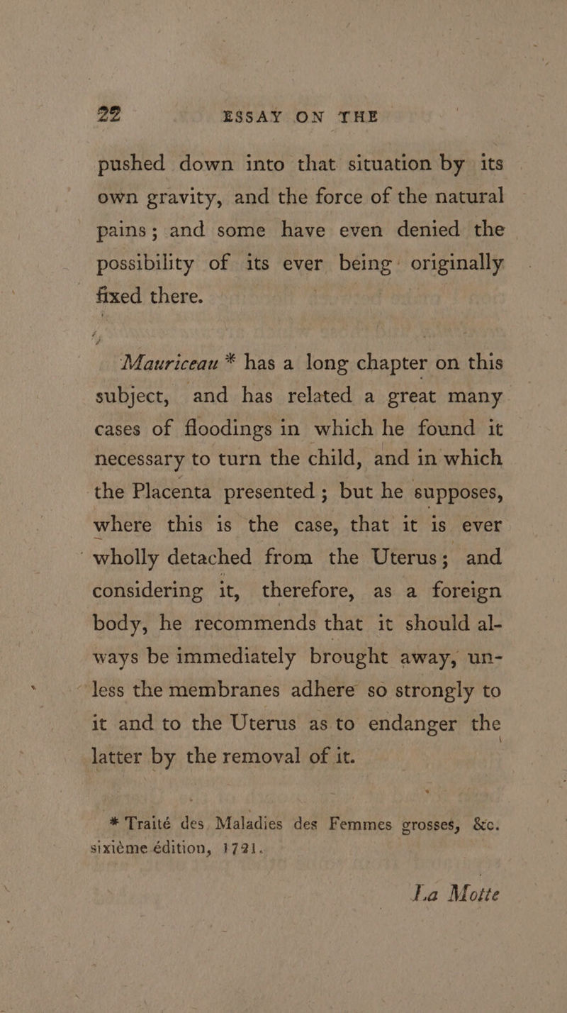 pushed down into that situation by its own gravity, and the force of the natural pains; and some have even denied the possibility of its ever being bins tea fixed there. Mauriceau * has a long chapter on this subject, and has related a great many cases of floodings in which he found it necessary to turn the child, and in which ‘the Placenta presented ; but he supposes, where this is the case, that it is ever “wholly detached from the Uterus ; and considering it, therefore, as a foreign body, he recommends that it should al- ways be immediately brought away, un- “less the membranes adhere so strongly to it and to the Uterus as to endanger the latter by the removal of it. * Traité des Maladies des Femmes grosses, &amp;c. sixiéme édition, 1721. La M nite
