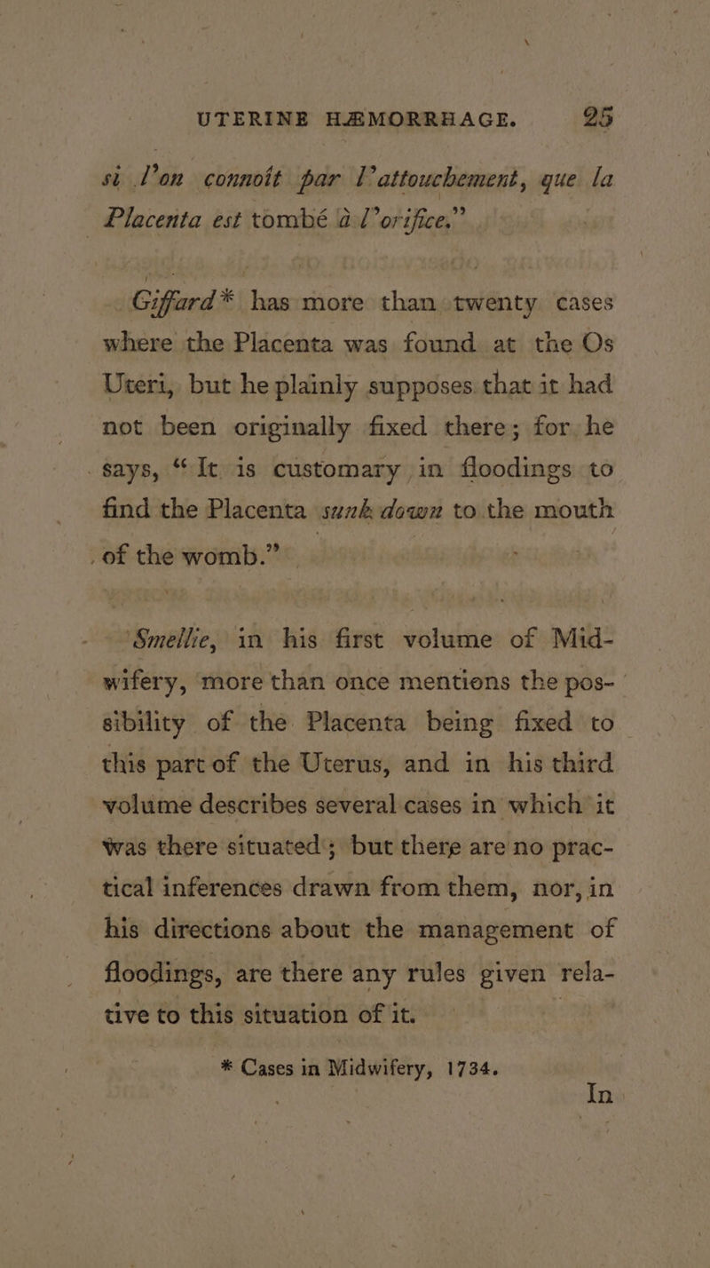 st l'on connoit par Tattouchement, gue la Placenta est tombé al orifice.” Giffard * has more than twenty cases where the Placenta was found at the Os Uteri, but he plainly supposes. that it had not been originally fixed there; for he gays, “It is customary in floodings to find the Placenta suzk down to the mouth _of the womb.” | ‘Smellice, in his first volume of Mid- wifery, more than once mentions the pos- | sibility of the Placenta being fixed to this part of the Uterus, and in his third volume describes several cases in which ‘it Was there situated’; but there are no prac- tical inferences drawn from them, nor, in his directions about the management of floodings, are there any rules given rela- tive to this situation of it. : | * Cases in Midwifery, 1734. In: