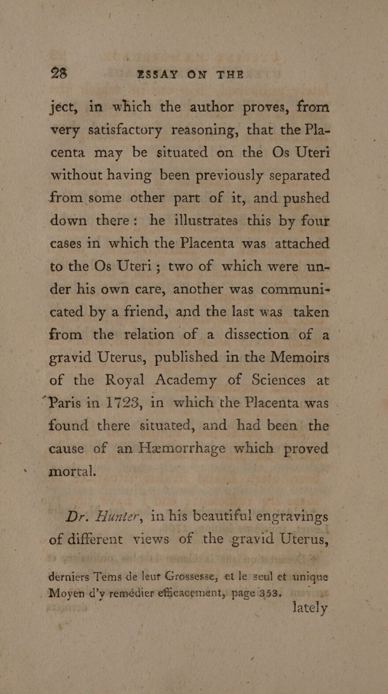 \ ject, in which the author proves, from very satisfactory reasoning, that the Pla- centa may be situated on the Os Uteri without having been previously separated from some other part of it, and pushed down there: he illustrates this by four cases in which the Placenta was attached to the Os Uteri1; two of which were un- der his own care, another was communi- cated by a friend, and the last was taken from the relation of a dissection of a gravid Uterus, published in the Memoirs of the Royal Academy of Sciences at “Paris in 1723, in which the Placenta was found there situated, and had been’ the | cause of an Hemorrhage which proved mortal. Dr. Hunter, in his beautiful engravings of different views of the gravid Uterus, derniers Tems de leut Grossesse, et le seu] et unique Moyen d’y remédier efficacement, page 353. ying lately
