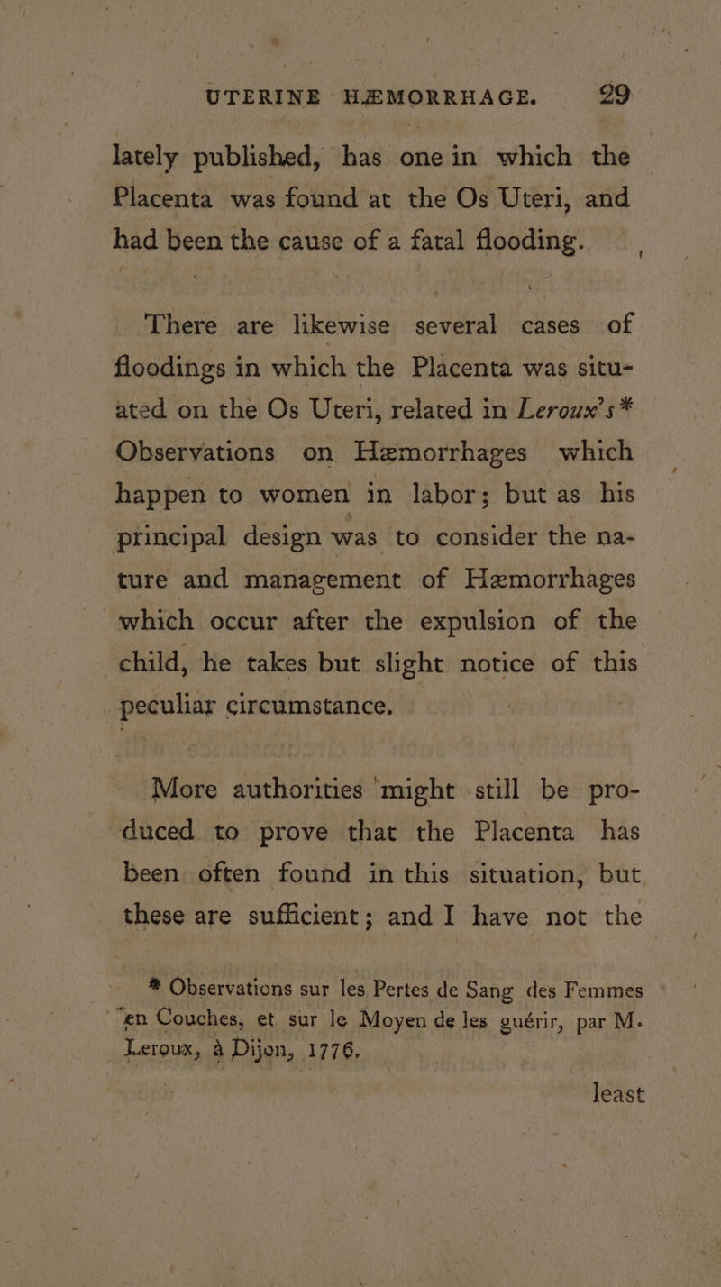 lately published, has one in which the Placenta was found at the Os Uteri, and had been the cause of a fatal flooding. There are likewise several cases of floodings in which the Placenta was situ- ated on the Os Uteri, related in Leroux’s* Observations on Hezmorrhages which happen to women in labor; but as his principal design was to consider the na- ture and management of Hzmorrhages which occur after the expulsion of the child, he takes but neces notice of this peculiar circumstance. More authorities ‘might still be pro- duced to prove that the Placenta has been often found in this situation, but these are sufficient; and I have not the * Observations sur les Pertes de Sang des Femmes “en Couches, et, sur le Moyen de les guérir, par M. _ Leroux, 4 Dijon, 1776, least