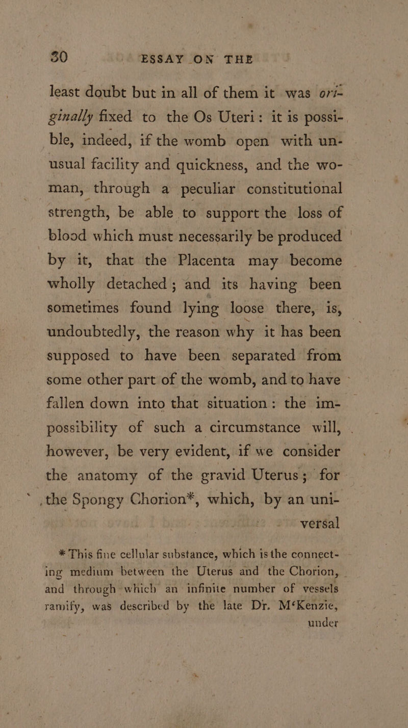 least doubt but in all of them it was ori ginally fixed to the Os Uteri: it is possi-. ble, indeed, if the womb open with un- usual facility and quickness, and the wo- man, through a peculiar constitutional strength, be able to support the loss of blood which must necessarily be produced ' by it, that the Placenta may become wholly detached; and its having been sometimes found lying loose there, is, undoubtedly, the reason why it has been supposed to have been separated from some other part of the womb, and to have - fallen down into that situation: the im- possibility of such a circumstance will, however, be very evident, if we consider the anatomy of the gravid Uterus; for : the Spongy Chorion*, which, by an uni- versal * This fine cellular substance, which is the connect- ing medium between the Uterus and the Chorion, and through which an infinite number of vessels ramify, was described by the late Dr. M‘Kenzie, under