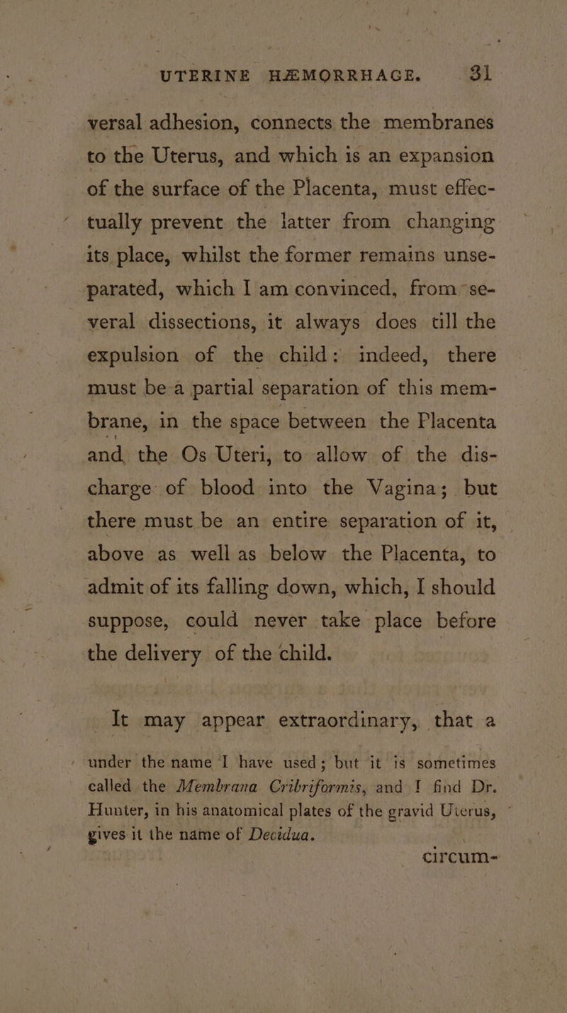 versal adhesion, connects the membranes to the Uterus, and which is an expansion of the surface of the Placenta, must effec- tually prevent the latter from changing its place, whilst the former remains unse- parated, which I am convinced, from se- veral dissections, it always does tll the expulsion of the child: indeed, there must be-a partial separation of this mem- brane, in the space between the Placenta ed the Os Uteri, to allow of the dis- charge of blood into the Vagina; but there must be an entire separation of it, above as well as below the Placenta, to admit of its falling down, which, I should suppose, could never take place before the delivery of the child. It may appear extraordinary, that a ‘under the name I have used; but it is sometimes called the Membrana Cribriformis, and ! find Dr. Hunter, in his anatomical plates of the gravid Uierus, ° gives it the name of Decidua. circum-