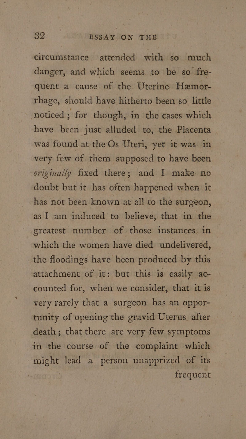 circumstance attended with so much danger, and which seems to be so fre- quent a cause of the Uterine Hzmor- rhage, should have hitherto been so little noticed ; for though, in the cases which have been just alluded to, the Placenta was found at the Os Uteri, yet it was in very few of them supposed to have been originally fixed there; and I make no doubt but it has often happened when it has not been known at all to the surgeon, as I am induced to believe, that in the greatest number of those instances. in which the women have died undelivered, the floodings have been produced by this attachment of it: but this is easily ac- counted for, when we consider, that it is very rarely that a surgeon has an oppor- tunity of opening the gravid Uterus after | death; that there are very few. symptoms in the course of the complaint which might lead a person unapprized of its frequent