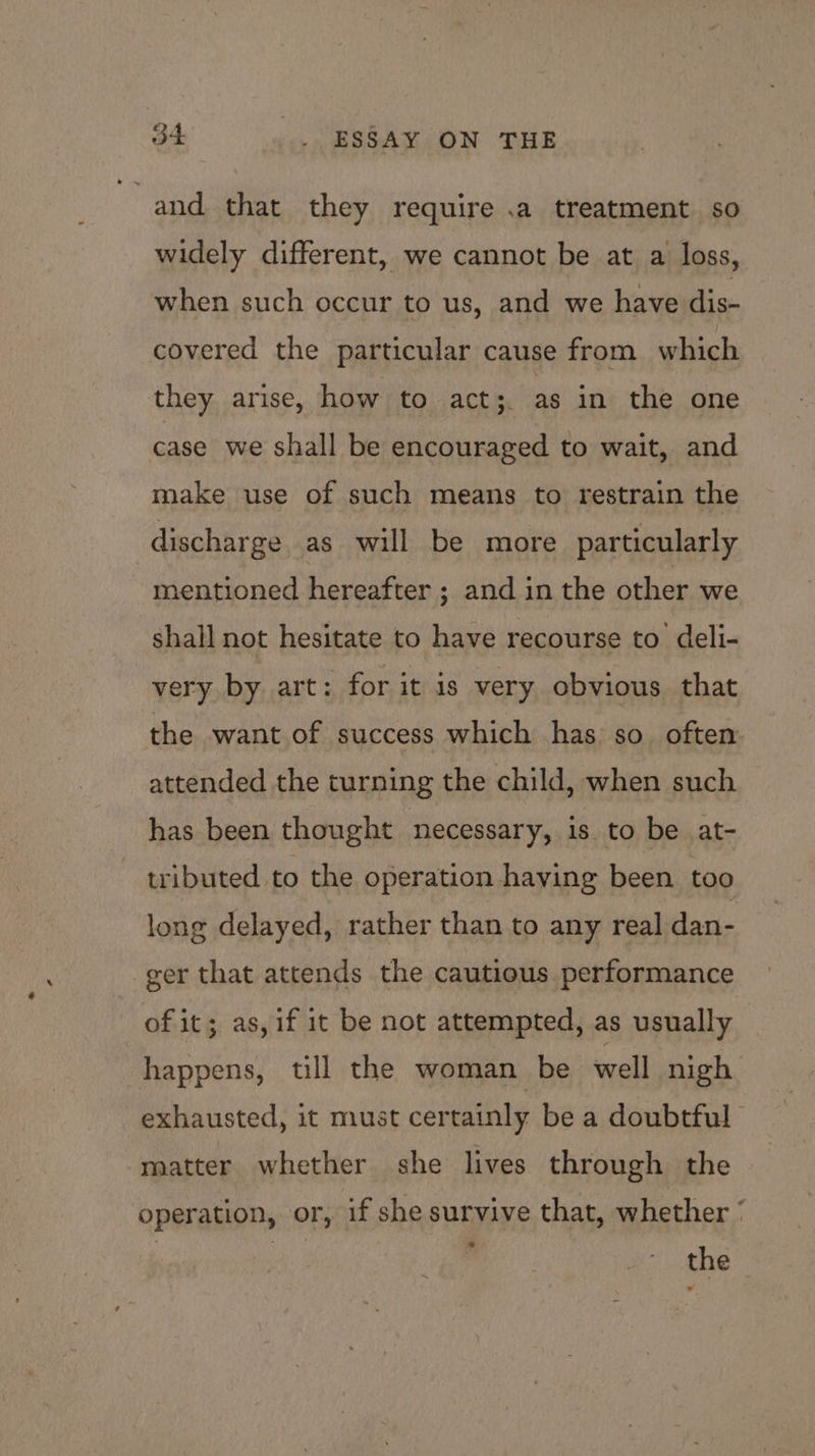 ~ and. that they require .a treatment so widely different, we cannot be at a loss, when such occur to us, and we have dis- covered the particular cause from which they arise, how to acts. as in the one case we shall be encouraged to wait, and make use of such means to restrain the discharge as will be more particularly mentioned hereafter ; and in the other we shall not hesitate to have recourse to deli- very by art: for it is very obvious that the want of success which has so. often attended the turning the child, when such has been thought necessary, is to be at- tributed to the operation having been too long delayed, rather than to any real dan- ger that attends the cautious performance of it; as, if it be not attempted, as usually happens, till the woman be well nigh exhausted, it must certainly be a doubtful” matter whether she lives through the operation, or, if she survive that, whether | | , Oeber 26