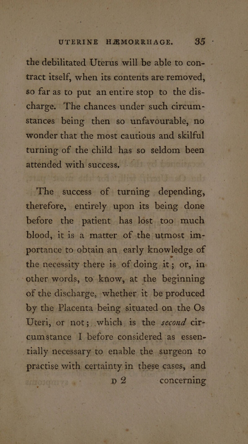 the debilitated Uterus will be able to con- . tract itself, when its contents are removed, so far as to put anentire stop to the dis- charge. The chances under such circum- stances being then so unfavourable, no wonder that the most cautious and skilful turning of the child has so seldom been attended with success. ‘The success. of turning depending, therefore, entirely upon its being done before the patient has lost. too much blood, it is a matter of the utmost im- portance to obtain an early knowledge of the necessity there is of doing it or, 1m ‘other words, to know, at the beginning of the discharge, whether it be produced — by the Placenta being situated on the Os Dteri, or not; .which is the second cir- cumstance I before considered as essen- tially necessary to enable the surgeon to practise with certainty in these cases, and n2 ‘concerning