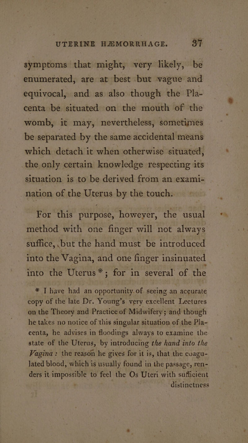 symptoms that might, very likely, be enumerated, are at best but vague and centa be situated on the mouth of the womb, it may, nevertheless, sometimes be separated by the same accidental means which detach it when otherwise situated, the only certain knowledge respecting its situation is to be derived from an exami- nation of the Uterus by the touch. For this purpose, howeyer, the usual method with one finger will not always suffice, but the hand must be introduced into the Vagina, and one finger insinuated into the Uterus*; for in several of the * T have had an opportunity. of seeing an accurate copy of the late Dr. Young’s very excellent Lectures on the Theory and Practice of Midwifery; and though he takes no notice of this singular situation of the Pla- centa, he advises in floodings always to examine the state of the Uterus, by introducing the hand into the Vagina : the reason he gives for it is, that the coagu- lated blood, which is usually found in the passage, ren- ders it: impossible to feel the Os Uteri with sufficient distinctness