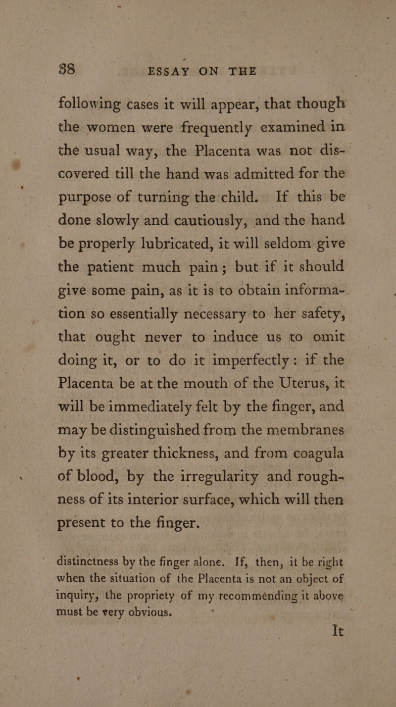 following cases it will appear, that though the women were frequently examined in the usual way, the Placenta was not dis- covered till the hand was admitted for the purpose of turning the child. If this be _ done slowly and cautiously, and the hand be properly lubricated, it will seldom give the patient much pain; but if it should give some pain, as it is to obtain informa- tion so essentially necessary to her safety, that ought never to induce us to omit doing it, or to do it imperfectly: if the Placenta be at the mouth of the Uterus, it will be immediately felt by the finger, and may be distinguished from the membranes by its greater thickness, and from coagula of blood, by the irregularity and rough- ness of its interior surface, which will then _ present to the finger. distinctness by the finger alone. If, then, it be right when the situation of the Placenta is not an object of inquiry, the propriety of my recommeénding it above must be very obvious. It