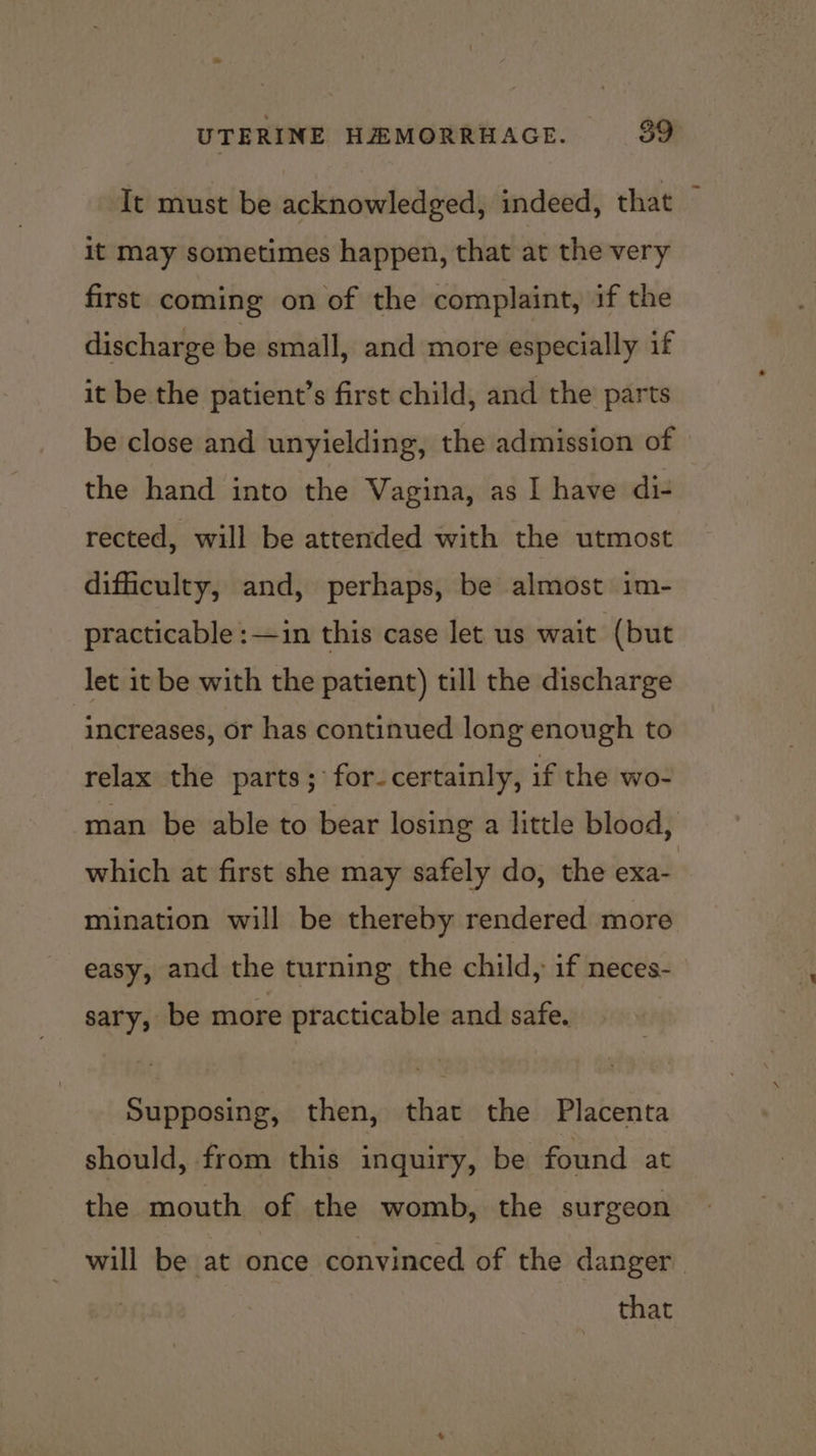 It must be acknowledged, indeed, that ~ it may sometimes happen, that at the very first coming on of the complaint, if the discharge be small, and more especially if it be the patient’s first child, and the parts be close and unyielding, the admission of the hand into the Vagina, as I have di- rected, will be attended with the utmost difficulty, and, perhaps, be almost im- practicable :—in this case let us wait (but let it be with the patient) till the discharge | increases, or has continued long enough to relax the parts; for-certainly, if the wo- man be able to bear losing a little blood, which at first she may safely do, the exa- mination will be thereby rendered more easy, and the turning the child, if neces- sary, be more practicable and safe. Supposing, then, that the Placenta should, from this inquiry, be found at the mouth of the womb, the surgeon will be at once convinced of the danger that