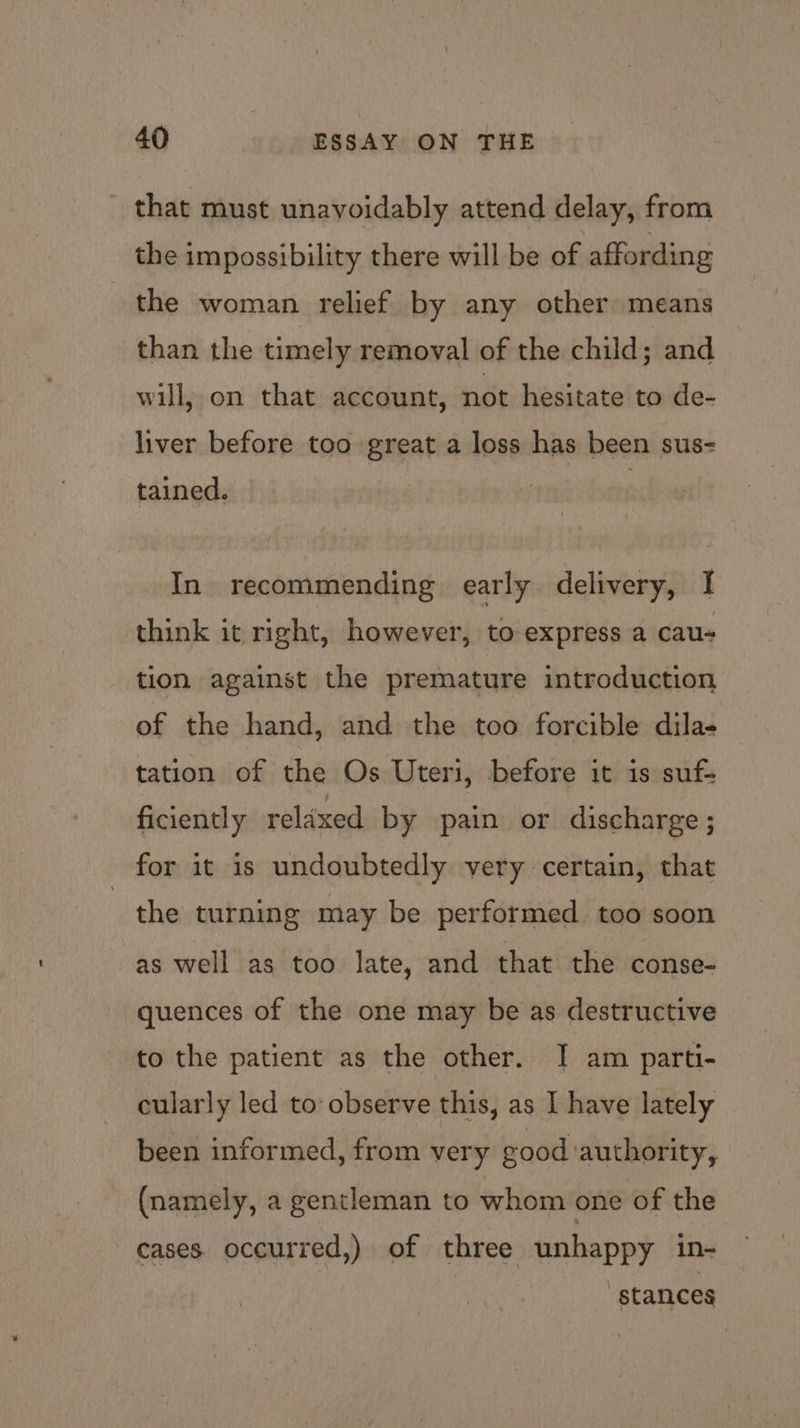 that must unavoidably attend delay, from the impossibility there will be of affording the woman relief by any other means than the timely removal of the child; and will, on that account, not hesitate to de- liver before too great a loss has been sus- tained. In recommending early delivery, I think it right, however, to express a cau- tion against the premature introduction of the hand, and the too forcible dila- tation of the Os Uteri, before it is suf- ficiently relaxed by pain or discharge ; for it is undoubtedly very certain, that the turning may be performed. too soon as well as too late, and that the conse- quences of the one may be as destructive to the patient as the other. | am parti- cularly led to observe this, as I have lately been informed, from very good authority, (namely, a gentleman to whom one of the cases occurred,) of three unhappy in- ; stances