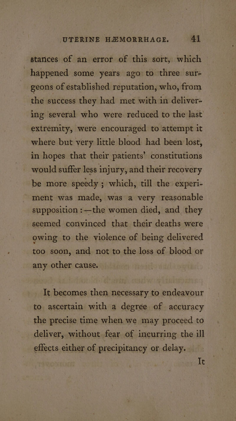 stances of an error of this sort, which happened some years ago to three sur- geons of established reputation, who, from the success they had met with in deliver- ing several who were reduced to the last extremity, were encouraged to attempt it where but very little blood had been lost, in hopes that their patients’ constitutions would suffer less injury, and their recovery be more speedy ; which, till the experi- ment was made, was a very reasonable supposition :—the women died, and they seemed convinced that. their deaths were owing to the violence of being delivered too soon, and not to the loss of blood or any other cause. It becomes then necessary to endeavour © to ascertain with a degree of accuracy the precise time when we may proceed to deliver, without fear of incurring the ill effects either of precipitancy or delay. Ie \