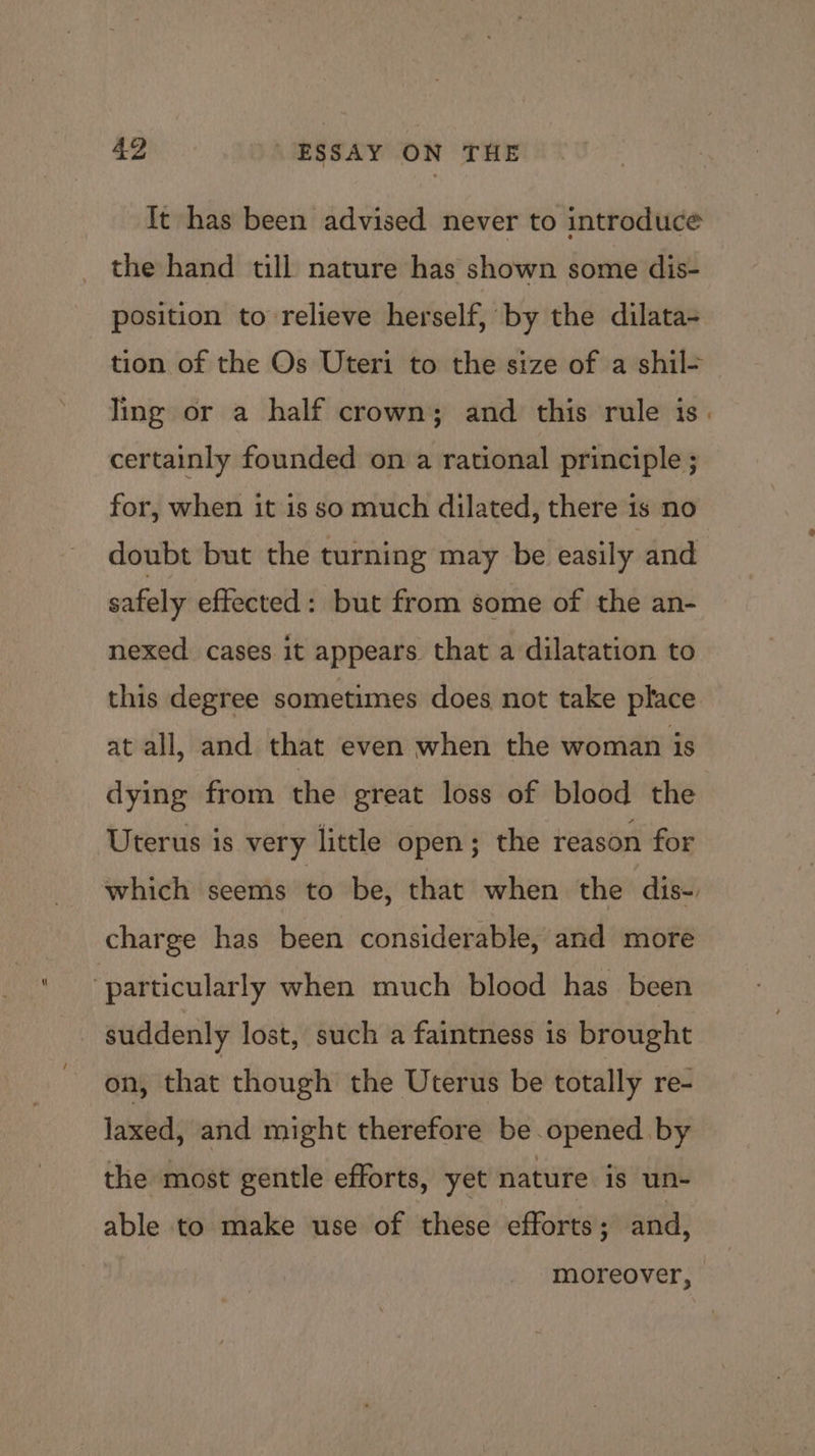 It has been advised never to introduce the hand till nature has shown some dis- position to relieve herself, by the dilata- tion of the Os Uteri to the size of a shil- Jing or a half crown; and this rule is. certainly founded on a rational principle ; for, when it is so much dilated, there is no doubt but the turning may be easily and safely effected: but from some of the an- nexed cases it appears that a dilatation to this degree sometimes does not take place at all, and that even when the woman is dying from the great loss of blood the Uterus is very little open; the reason for which seems to be, that when the dis- charge has been considerable, and more suddenly lost, such a faintness is brought on, that though the Uterus be totally re- laxed, and might therefore be opened by the most gentle efforts, yet nature is un- able to make use of these efforts ; and, moreover,