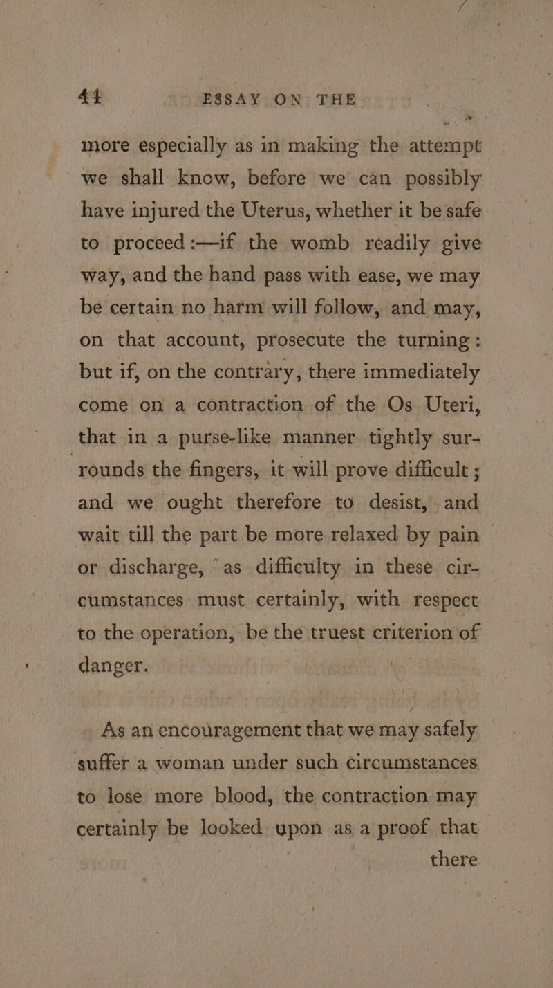 more especially as in making the attempt we shall know, before we can_ possibly have injured the Uterus, whether it be safe to proceed :—if the womb readily give way, and the hand pass with ease, we may be certain no harm will follow, and may, on that account, prosecute the turning : but if, on the contrary, there immediately come on a contraction of the Os Uteri, that in a purse-like manner tightly sur- rounds the fingers, it will prove difficult ; and we ought therefore to desist, and wait till the part be more relaxed by pain — or discharge, ‘as difficulty in these cir- cumstances must certainly, with respect to the operation, be the truest criterion of danger. As an encouragement that we may safely suffer a woman under such circumstances to lose more blood, the contraction may certainly be looked upon asa proof that oe there.