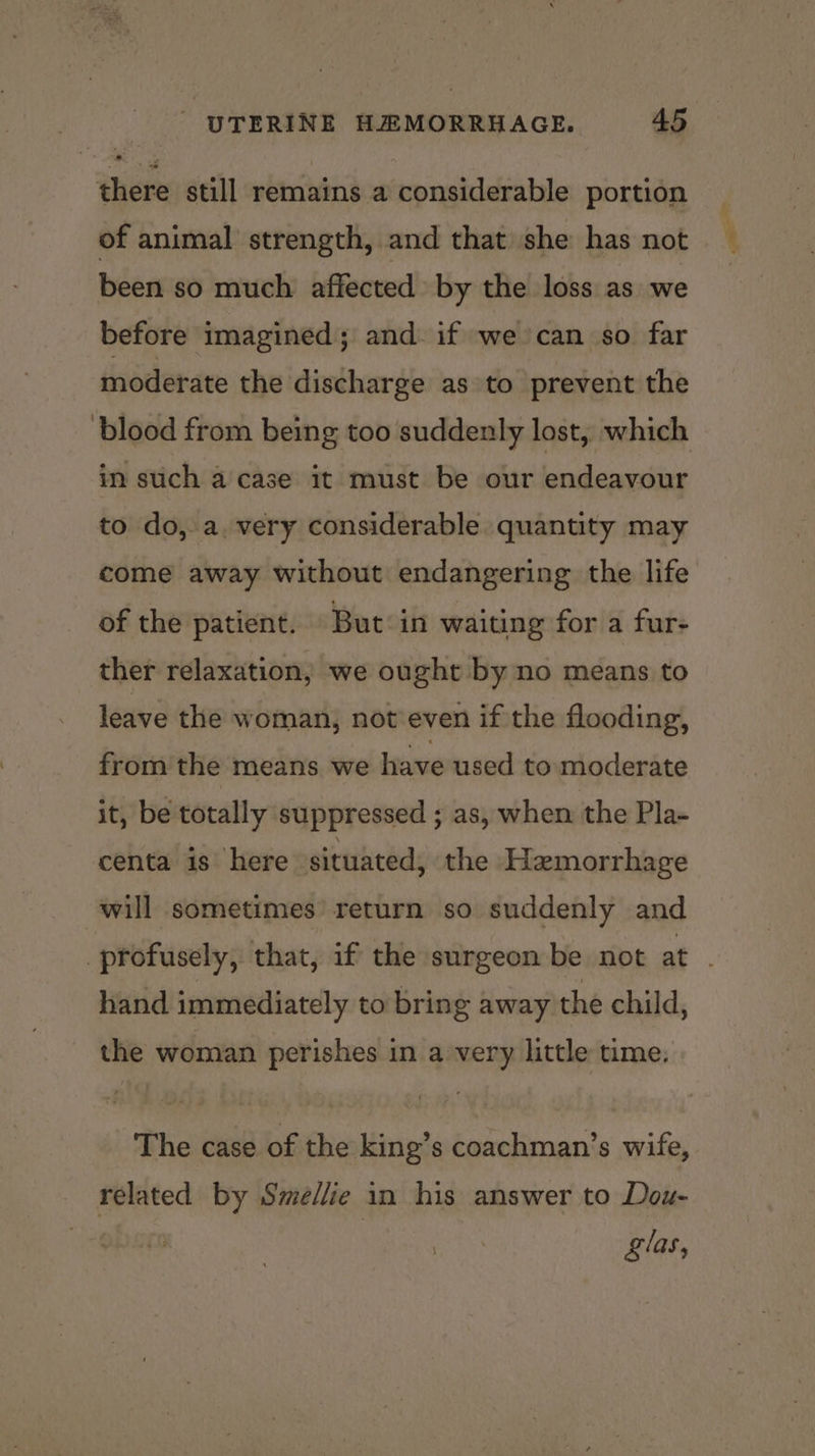 there still remains a considerable portion of animal strength, and that she has not been so much affected by the loss as we before imagined; and if we can so far moderate the discharge as to prevent the blood from being too suddenly lost, which in such a case it must be our endeavour to do,.a. very considerable. quantity may come away without endangering the life of the patient. But in waiting for a fur- ther relaxation, we ought by no means to leave the woman, not’even if the flooding, from the means we have used to moderate it, be totally suppressed ; as, when the Pla- centa is here situated, the Hemorrhage will sometimes return so suddenly and profusely, that, if the surgeon be not at hand immediately to bring away the child, the woman perishes in a very little time. The case of the king’s coachman’s wife, related by Sme/lie in his answer to Dou- Zlas,