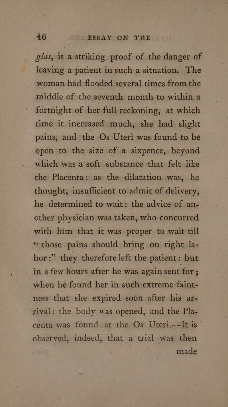 glas, is a striking proof of the danger of leaving a patient in such a situation. The woman had flooded several times from the middle of the seventh month to within a fortnight of her full reckoning, at which time it increased much, she had slight pains; and. the Os Uteri was found to be open to the size of a sixpence, beyond which was a soft substance that felt like the Placenta: as the dilatation was, he thought, insufficient to admit of delivery, he determined to wait: the advice of an- other physician was taken, who concurred with him that it was proper to wait till *‘ those pains should bring on right la- bor :” they therefore left the patient: but in a few hours after he was again sent for ; when he found her in such extreme -faint- ness that she expired soon after his ar- ‘rival: the body was opened, and the Pla- centa was found at the Os Uteri.-~It is observed, indeed, that a trial was then made