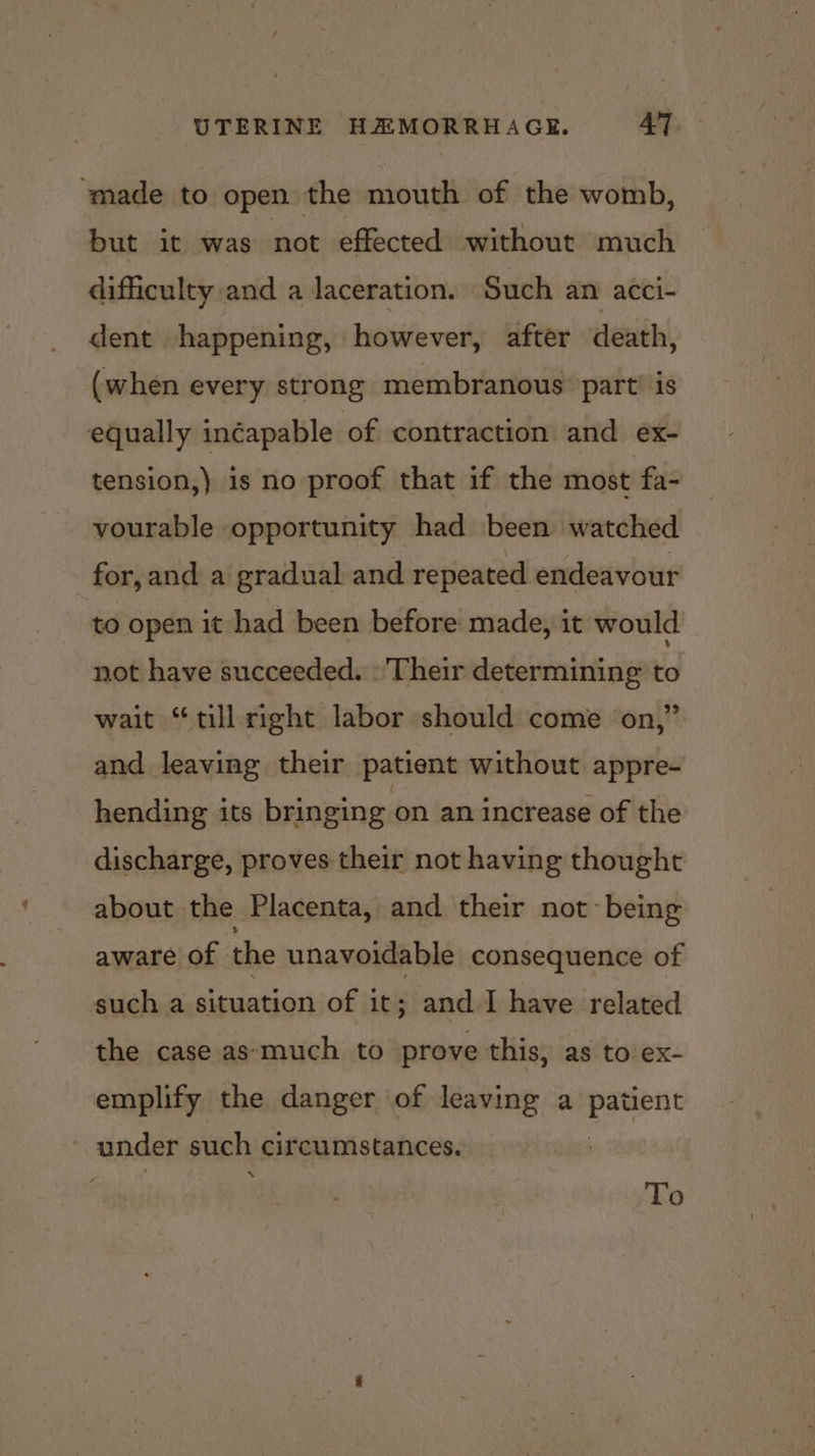 ‘made to open the mouth of the womb, but it was not effected without much difficulty and a laceration. Such an acci- dent happening, however, after death, (when every strong membranous’ part’ is equally inéapable of contraction and ex- tension,) is no proof that if the most fa- vourable opportunity had been watched for,and a gradual and repeated endeavour to open it had been before made, it would not have succeeded. ‘Their determining to wait “till right labor should come on,” and leaving their patient without appre- hending its bringing on an increase of the discharge, proves their not having thought about the Placenta, and their not~ being aware of the unavoidable consequence of such a situation of it; and I have related the case as‘much to prove this, as to ex- emplify the danger of leaving a Beprae ~ under such circumstances. \ To