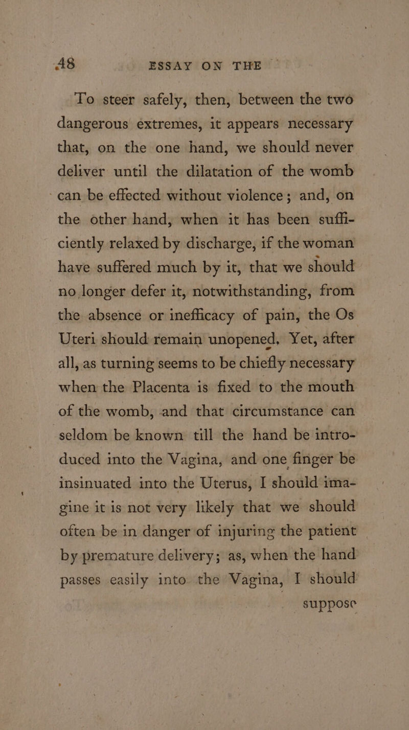To steer safely, then, between the two dangerous extremes, it appears necessary that, on the one hand, we should never deliver until the dilatation of the womb can be effected without violence; and, on the other hand, when it has been suffi- ciently relaxed by discharge, if the woman have suffered much by it, that we should no longer defer it, notwithstanding, from the absence or inefficacy of pain, the Os Uteri should remain unopened, Yet, after all, as turning seems to be chiefly necessary when the Placenta is fixed to the mouth of the womb, and that circumstance can seldom be known till the hand be intro- duced into the Vagina, and one finger be insinuated into the Uterus, I should ima- gine it is not very likely that we should often be in danger of injuring the patient by premature delivery; as, when the hand passes easily into the Vagina, I should suppose