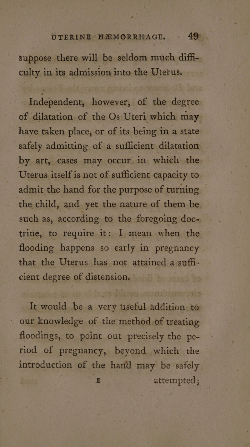 suppose there will be seldom much difh- culty in its admission into the Uterus. Independent, however, of the degree. of dilatation of the Os Uteri which may have taken place, or of its being in a state safely admitting of a sufficient dilatation by art, cases may occur, in. which the Uterus itself is not of sufficient capacity to admit the hand for the purpose of turning the child, and yet the nature of them be, such as, according to the foregoing doc- trine, to require it: I mean when the flooding happens so early in pregnancy . that the Uterus has. not attained a sufhi- cient degree of distension, It would be a very useful addition, to our knowledge of the method of treating floodings, to point out precisely the pe- riod of pregnancy, beyond which’ the introduction of the hand may be safely E attempted;