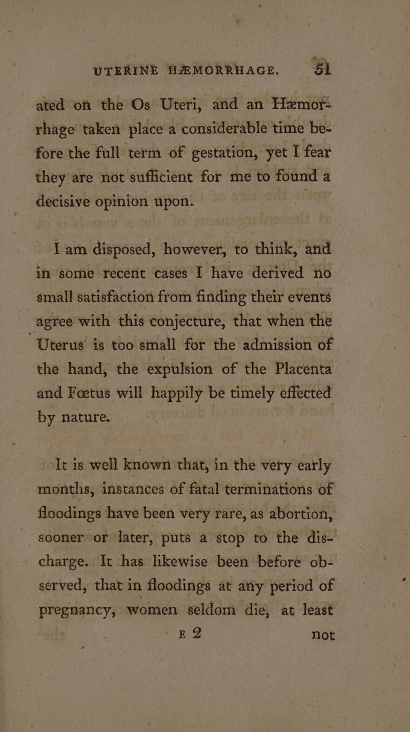 ated on the Os Uteri, and an Hemor- rhage taken place a considerable time be- fore the full term of gestation, yet I fear they are not sufficient for me to found a decisive opinion upon. — Tam disposed, however, to think, and in some recent cases I have derived no small satisfaction from finding their events agree with this conjecture, that when the Uterus’ is too small for the admission of the hand, the expulsion of the Placenta and Foetus will happily be timely effected by nature. It is well known that, in the very early months, instances of fatal terminations of floodings have been very rare, as abortion, sooner or later, puts a stop to the dis-’ charge. It has likewise been before ob- served, that in floodings at any period of pregnancy, women seldom’ die, at least TELS not