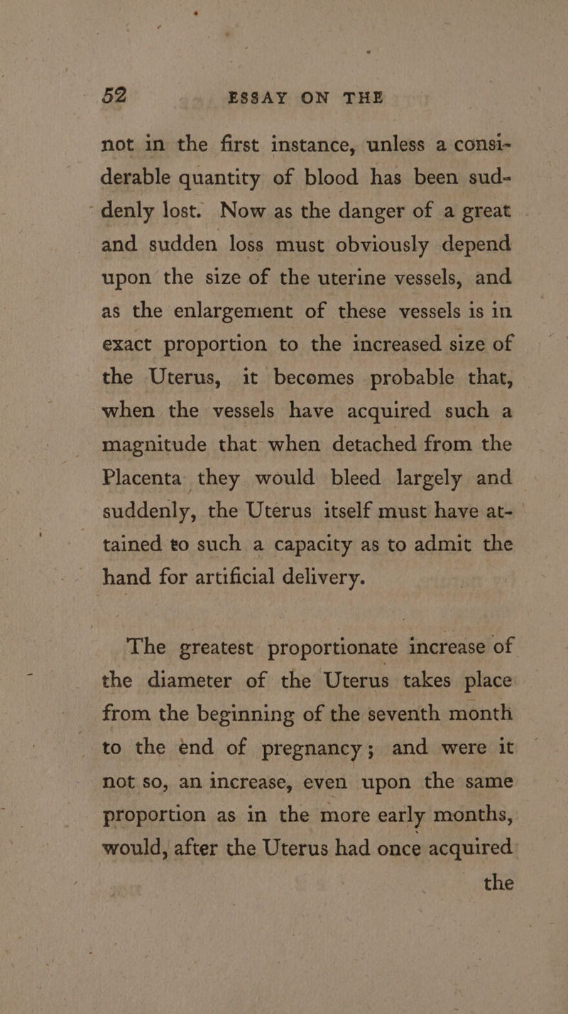 not in the first instance, unless a consi- derable quantity of blood has been sud- ~denly lost. Now as the danger of a great and sudden loss must obviously depend upon the size of the uterine vessels, and as the enlargement of these vessels is in exact proportion to the increased size of the Uterus, it becomes probable that, when the vessels have acquired such a magnitude that when detached from the Placenta they would bleed largely and suddenly, the Uterus itself must have at- tained to such a capacity as to admit the hand for artificial delivery. The greatest proportionate increase of the diameter of the Uterus takes place from the beginning of the seventh month to the end of pregnancy; and were it not so, an increase, even upon the same proportion as in the more early months, would, after the Uterus had once acquired the