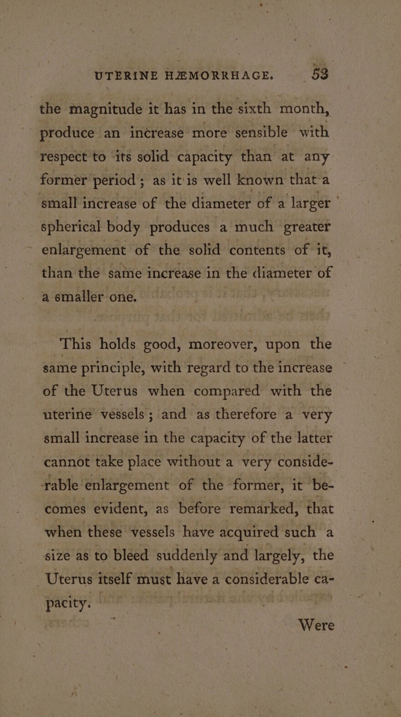 the magnitude it has in the sixth month, produce an increase more sensible with respect to “its solid capacity than at any former period ; as itis well known that-a small increase of the diameter of a larger spherical body produces a much greater enlargement of the solid contents of it, than the same increase in the diameter of a smaller one. This holds good, moreover, upon the same principle, with regard to the increase of the Uterus when compared with the uterine vessels; and as therefore a very small increase in the capacity of the latter cannot take place without a very conside- rable enlargement of the former, it ‘be- comes evident, as before remarked, that when these vessels have acquired such a size as to bleed suddenly and largely, the - Uterus itself must have a considerable ca- pacity. Were