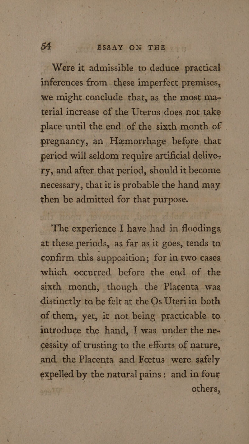 Were it admissible to deduce practical inferences from these imperfect premises, we might conclude. that, as the most ma- terial increase of the Uterus does not take place until the end of the sixth month of | pregnancy, an Hemorrhage before that period will seldom require artificial delive- ry, and after that period, should it become necessary, that it is probable the hand may then be admitted for that purpose. The experience I have had in floodings at these periods, as far as it goes, tends to confirm this supposition; for in two cases which occurred before the end of the sixth month, though the Placenta was distinctly to be felt at the Os Uteriin both, of them, yet, it not being practicable to introduce the hand, I was under the ne- -cessity of trusting to the efforts of nature, and the Placenta and Foetus were safely expelled by the natural pains: and in four | | _ others,