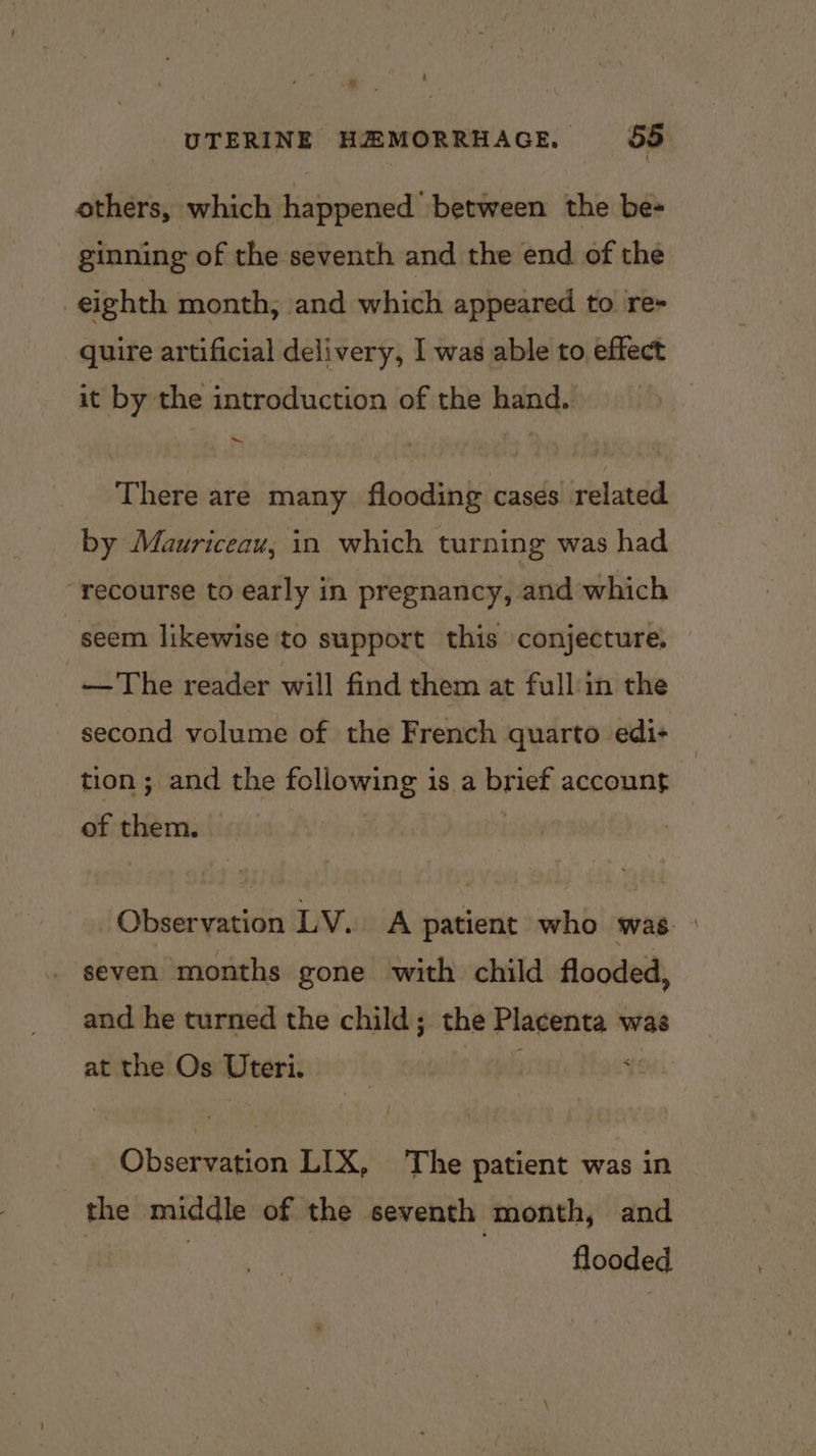 , UTERINE HEMORRHAGE, 55 others, which happened between the be- ginning of the seventh and the end of the eighth month, and which appeared to re- quire artificial delivery, I was able to effect it by the introduction of the hand. There are many flooding cases related by Mauriceau, in which turning was had “recourse to early in pregnancy, and which seem likewise to support this conjecture. —The reader will find them at full in the second volume of the French quarto edi+ — tion ; and the following is a brief account : of them. : : Observation LV. A patient who was. _ seven months gone with child flooded, and he turned the child; the Placenta was at the Os Uteri. . : Observation LIX, The patient was in the middle of the seventh month, and | flooded