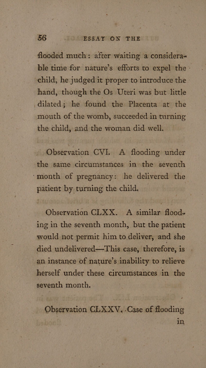 flooded much: after waiting ‘a considera- ble time for nature’s efforts to expel the - child, he judged it proper to introduce the hand, though the Os Uteri was but little dilated; he found the Placenta at the mouth of the womb, succeeded in turning the child, and the woman did well. Observation CVI. A flooding under the same circumstances in the seventh ‘month of pregnancy: he delivered the patient by turning the child, Observation CLKX. A similar flood- ing in the seventh month, but the patient would not permit him to deliver, and she died undelivered—This case, therefore, is an instance of nature’s inability to relieve herself under these circumstances in the seventh month. . Observation CLX XV. -Case of flooding in