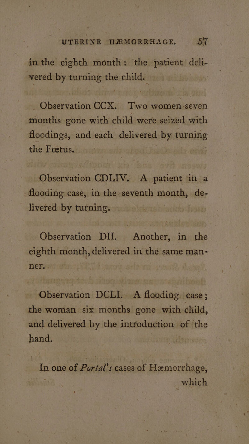 in the eighth month: the patient’ deli- - ered by turning the child. j _ Observation CCX. Two women-seven months gone with child were seized with flocdings, and each delivered by turning the Foetus. Observation CDLIV. A patient in a flooding case, in the-seventh month, de- livered by turning. Observation DII. Another, in the eighth month, delivered in the same man- ner. . Observation DCLI. A flooding case; the woman six months gone with child, and delivered by the introduction of the hand. In one of Portal’s cases of Hemorrhage, which