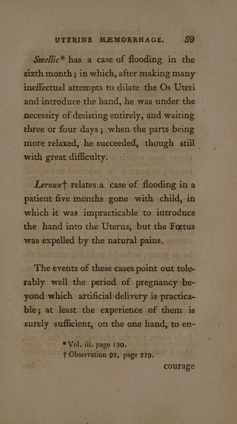 Smellie* has.a case of flooding in the sixth month ; in which, after making many ineffectual attempts to dilate the Os Uteri and introduce the hand, he was under the necessity of desisting entirely, and waiting three or four days; when the parts being more relaxed, he succeeded, though still — with great difficulty. | Leroux} relates,a case of flooding in a patient five months gone with child, in which it was impracticable to introduce the hand into the Uterus, but the Foetus was expelled by the natural pains. The events of these cases point out tole- rably_ well the period of pregnancy be- yond which artificial delivery is practica- ble; at least the experience of them is surely sufficient, on the one hand, to en- * Vole iii. page 130. + Observation 92, page 219. courage