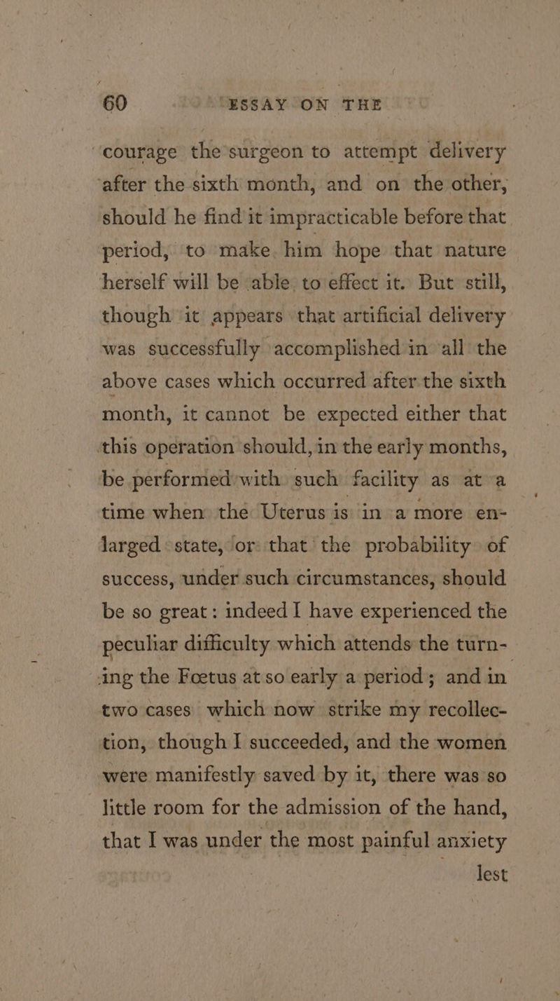 ‘courage the’surgeon to attempt delivery ‘after the sixth month, and on the other, should he find it impracticable before that. period, to make. him hope that nature herself will be able to effect it. But still, though it appears that artificial delivery was successfully accomplished in ‘all the above cases which occurred after the sixth month, it cannot be expected either that ‘this operation should, in the early months, be performed'with such facility as at a time when the Uterus is in a more en- larged state, or that the probability of success, under such circumstances, should be so great : indeed I have experienced the pecuhar difficulty which attends the turn- ing the Foetus at so early a period; and in. two cases which now strike my recollec- tion, though I succeeded, and the women were manifestly saved by it, there was so -jittle room for the admission of the hand, that I was under the most painful anxiety | Test