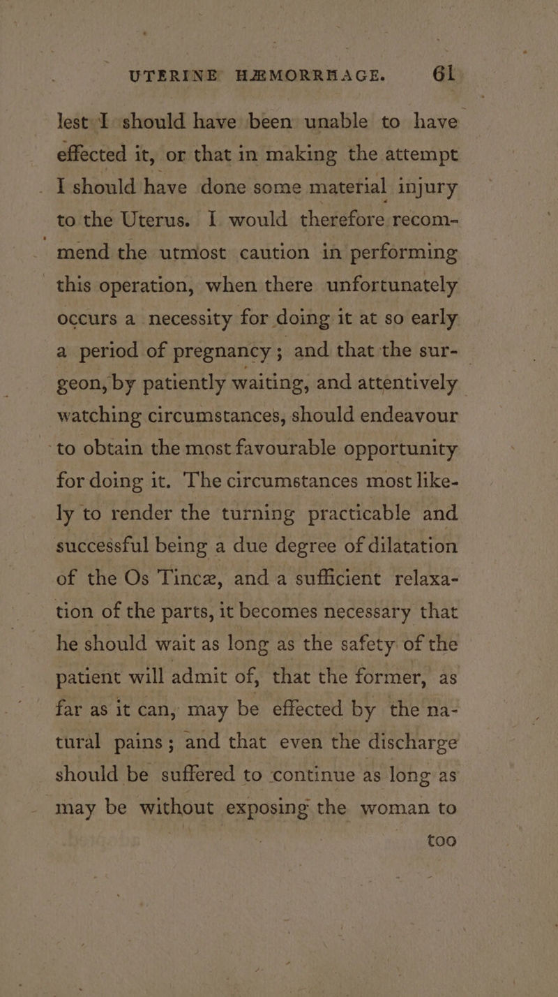 lest I should have been unable to have effected it, or that in making the attempt _ I should have done some material injury to the Uterus. 1 would therefore recom- mend the utmost caution in performing this operation, when there unfortunately occurs a necessity for doing it at so early a period of pregnancy ; and that the sur-_ geon, by patiently waiting, and attentively watching circumstances, should endeavour to obtain the most favourable opportunity for doing it. The circumstances most like- ly to render the turning practicable and successful being a due degree of dilatation of the Os Tincz, and a sufficient relaxa- tion of the parts, it becomes necessary that he should wait as long as the safety of the patient will admit of, that the former, as far as it can, may be effected by the na- tural pains; and that even the discharge should be suffered to ‘continue as long as may be without exposing the woman to too