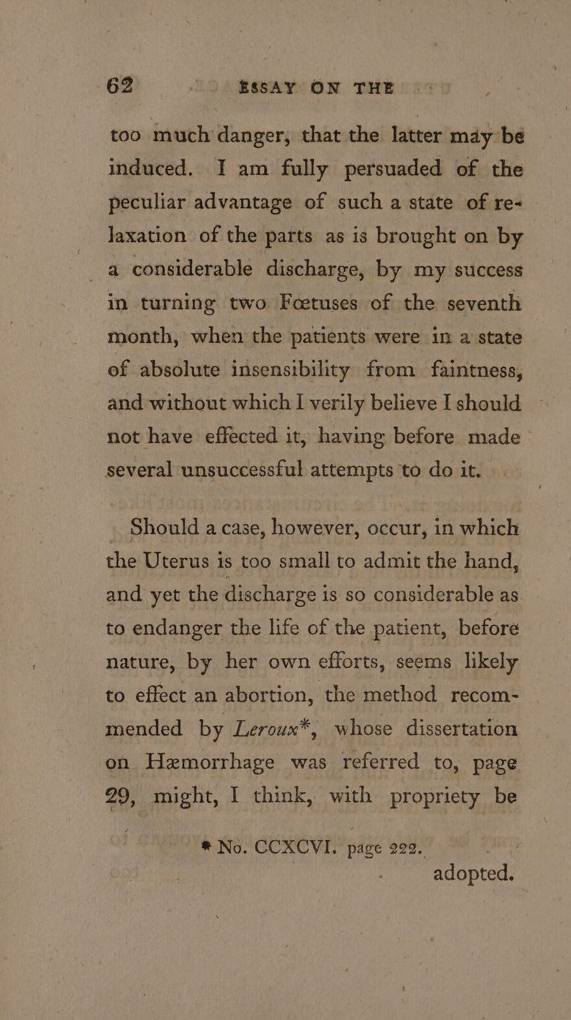 too much danger, that the latter may be induced. I am fully persuaded of the peculiar advantage of such a state of re- Jaxation of the parts as is brought on by a considerable discharge, by my success in turning two Foetuses of the seventh month, when the patients were in a state of absolute insensibility from faintness, and without which I verily believe I should not have effected it, having before made_ several unsuccessful attempts to do it. _ Should a case, however, occur, in which the Uterus is too small to admit the hand, and yet the discharge is so considerable as to endanger the life of the patient, before nature, by her own efforts, seems likely to effect an abortion, the method recom- mended by Leroux*, whose dissertation on Hemorrhage was referred to, page 29, might, I think, with propriety be * No. CCXCVI. page 229. aS adopted.