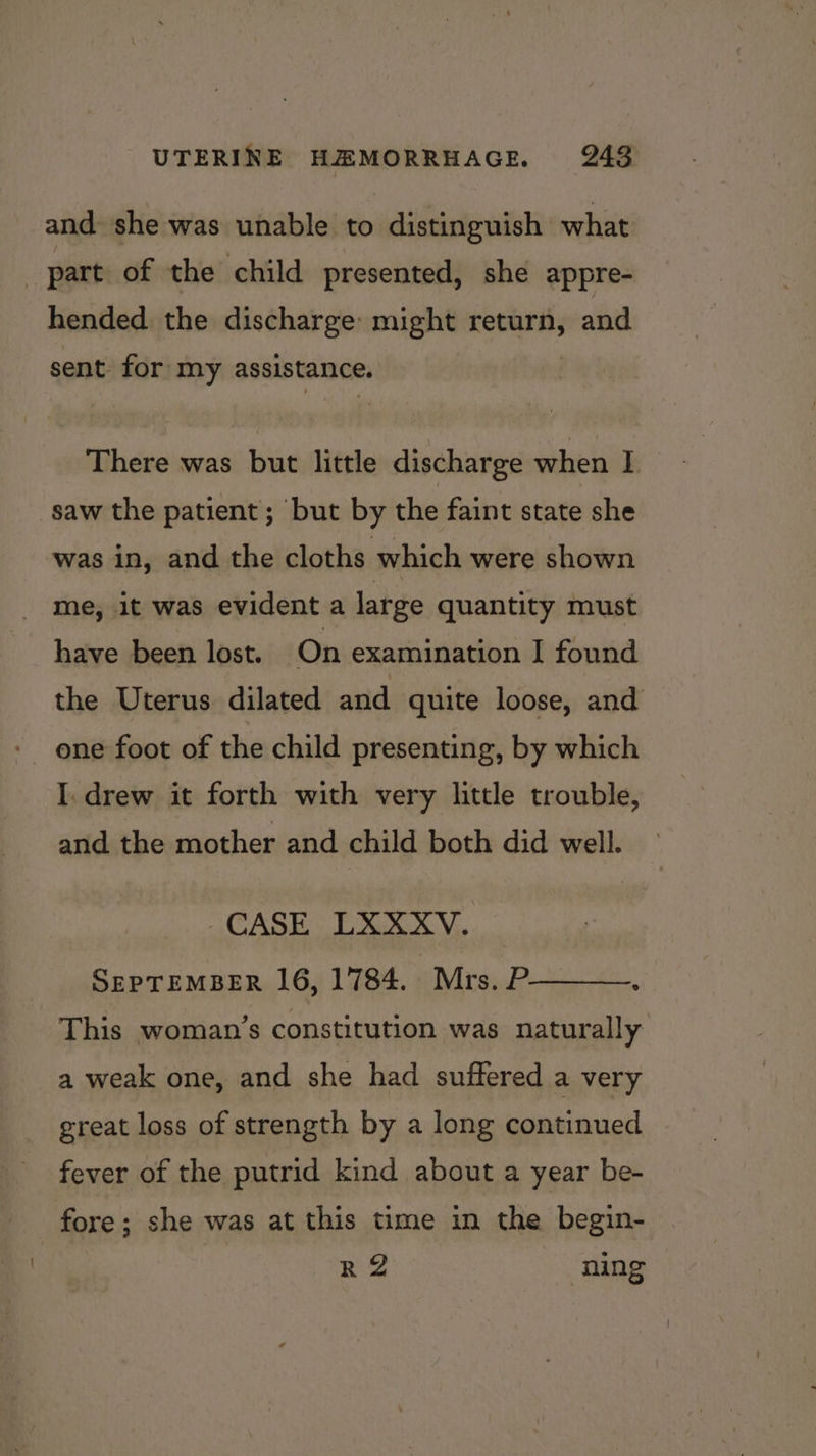 and she was unable to distinguish what part of the child presented, she appre- hended the discharge: might return, and sent for my assistance. There was but little discharge when I saw the patient; but by the faint state she was in, and the cloths which were shown _ me, 1t was evident a large quantity must have been lost. On examination I found the Uterus dilated and quite loose, and one foot of the child presenting, by which I. drew it forth with very little trouble, and the mother and child both did well. CASE LXXXV. SEPTEMBER 16, 1784. Mrs. P : This woman’s constitution was naturally a weak one, and she had suffered a very great loss of strength by a long continued fever of the putrid kind about a year be- fore; she was at this time in the begin- R 2 ning