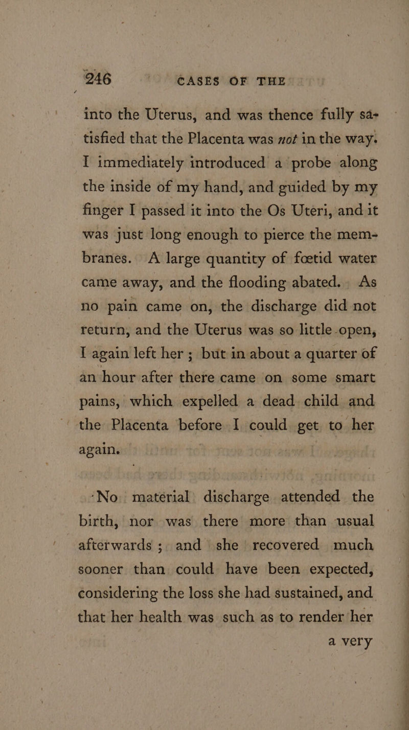 ~ into the Uterus, and was thence fully sa-+ I immediately introduced a probe along the inside of my hand, and guided by my finger I passed it into the Os Uteri, and it was just long enough to pierce the mem- branes. A large quantity of foetid water came away, and the flooding abated. As no pain came on, the discharge did not return, and the Uterus was so little open, T again left her ; but in about a quarter of an hour after there came on some smart pains, which expelled a dead child and again. ‘No. material discharge attended the birth, nor was there more than usual afterwards ; and she’ recovered much sooner than could have been expected, considering the loss she had sustained, and that her health was such as to render her a very