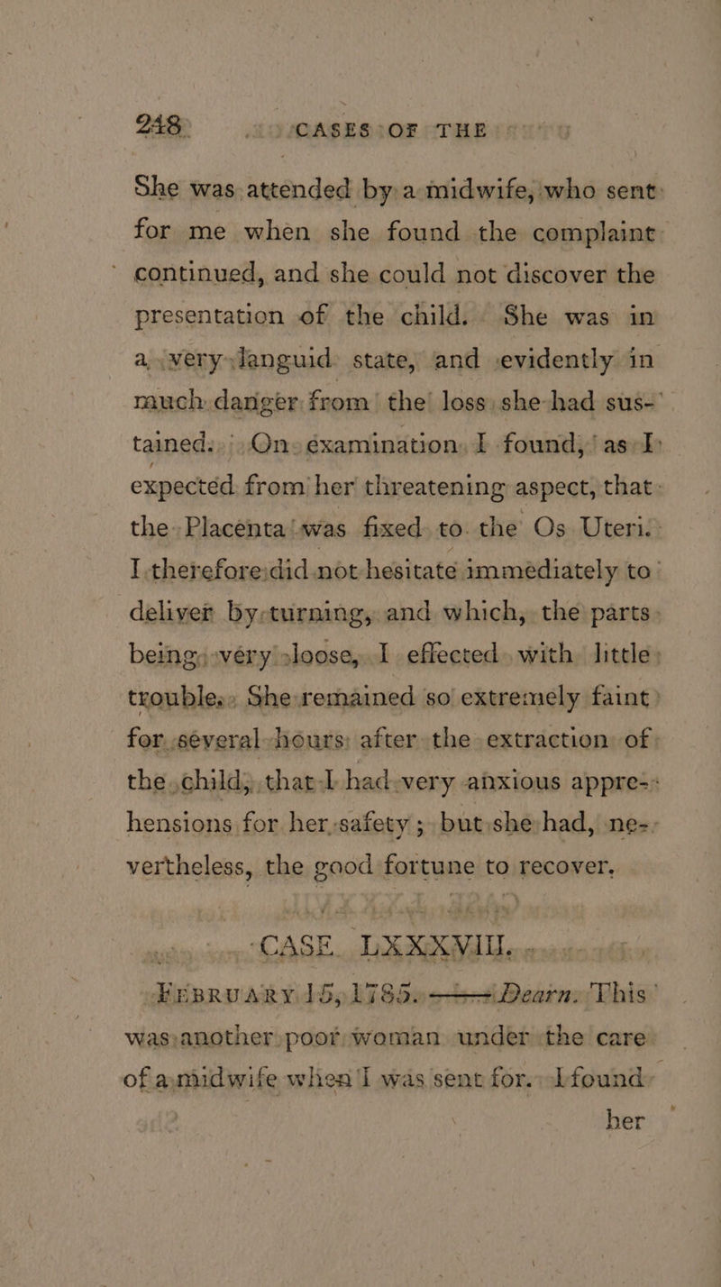 She was. attended by a midwife, who sent: for me when she found the complaint: continued, and she could not discover the presentation of the child. She was in a,.veryxlanguid state, and .evidently in much: danger from the loss she had sus-' tained... On éxamination, I found,’ as/-I expected from her threatening aspect, that: the Placenta!was fixed. to. the Os. Uteri. I thereforeidid not hesitate immediately to’ deliver by-turning, and which, the parts. being: very loose, I effected with little: tranbleas » She remained so seni faint) on y chi las } laa had very anxious appre-: hensions for her,safety ;. but:she had, .ne-- vertheless, the ~ say to recover, CAS Kk  LXXXVIUL.. = Dearn. This’ was)another poor woman under :the care ato ARY. 15; L78a0< of anudwife when I was sent for. Lfound, her