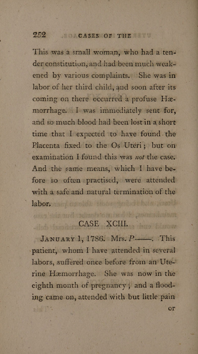 This was a small woman, who had a ten- der constitution, and had been much weak- ened by various complaints. She was in labor of her third child, and soon after its coming on there occurred a profuse He- morrhage. . I-was immediately ‘sent for, and so much blood had been lost in a short time that I expected ito have found. the Placenta fixed to the Os Utéri; but on examination I found this was xot the case: And the same means, which I have be- fore so often » practised, were attended: with a safe and natural termination of the ~ labor, CASE . XCIIL.., JANUARY 1, 1786. Mrs. P-——. :This ‘patient, whom I have’ attended in several labors, suffered: once before from an* Ute-’ rine Hemorrhage. She was now in the eighth month of pregnancy ; and a flood- ing came on, attended with but little pain . or