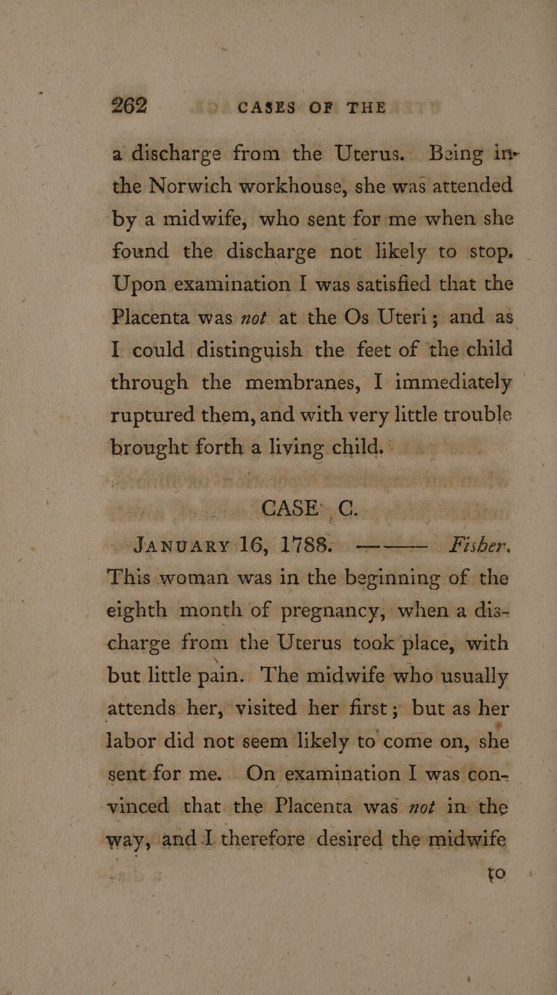a discharge from the Uterus. Being in the Norwich workhouse, she was attended by a midwife, who sent for me when she found the discharge not likely to stop. | Upon examination I was satisfied that the Placenta was nof at the Os Uteri; and as I could distinguish the feet of the child through the membranes, I immediately ruptured them, and with very little trouble ee oe a api child. » CASE’ C. | January 16, 1788: ——— Fisher. This woman was in the beginning of the eighth month of pregnancy, when a dis- charge from the Uterus took place, with but little pain. The midwife who usually attends her, visited her first; but as her labor did not seem likely to come on, she sent for me. On examination I was con-_ vinced that the Placenta was zot in the way, and I therefore desired the midwife | %