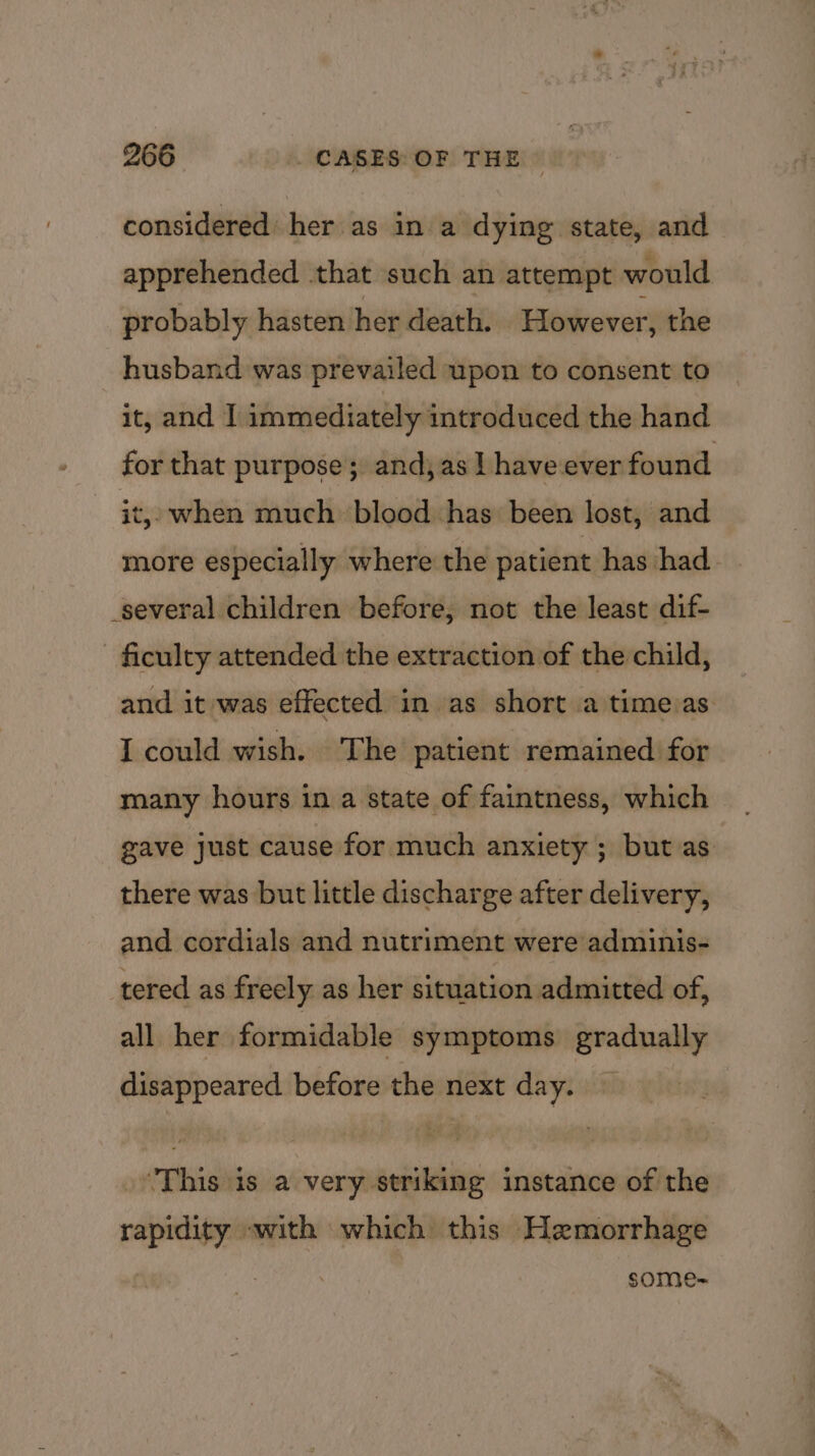 considered: her as in a dying state, and apprehended that such an attempt would probably hasten her death. However, the husband was prevailed upon to consent to it, and I immediately introduced the hand for that purpose; andj as | have ever found it, when much blood has been lost, and more especially where the patient has had several children before, not the least dif- ficulty attended the extraction of the child, and it was effected in as short a time as I could wish. The patient remained for many hours in a state of faintness, which gave just cause for much anxiety ; but as there was but little discharge after delivery, and cordials and nutriment were adminis- tered as freely as her situation admitted of, all her formidable symptoms gradually disappeared before the next day. — This is a very striking instance of the rapidity «with which this Hemorrhage SOmMe=