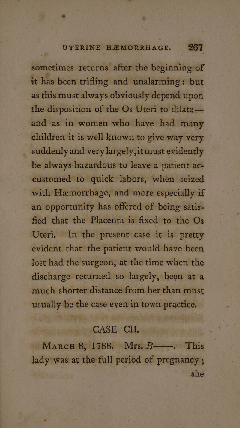 sometimes returns after the beginning of it has been trifling and unalarming: but as this must always obviously depend upon the disposition of the Os Uteri to dilate — and as in women who have had many children it is well known to give way very suddenly and very largely, it must evidently be always hazardous to leave a patient ac- customed’ to quick labors, when seized with Hemorrhage, and more especially if an opportunity has offered of being satis- fied that the Placenta is fixed to the Os Uteri. In the present case it is pretty evident that the patient would have been lost had the surgeon, at-the time when the discharge returned so largely, been at a much shorter distance from her than must esting be the case eyen in town practice, CASE Cll, Marcu 8, 1788. Mrs. B This lady was at the full period of pregnancy ; she