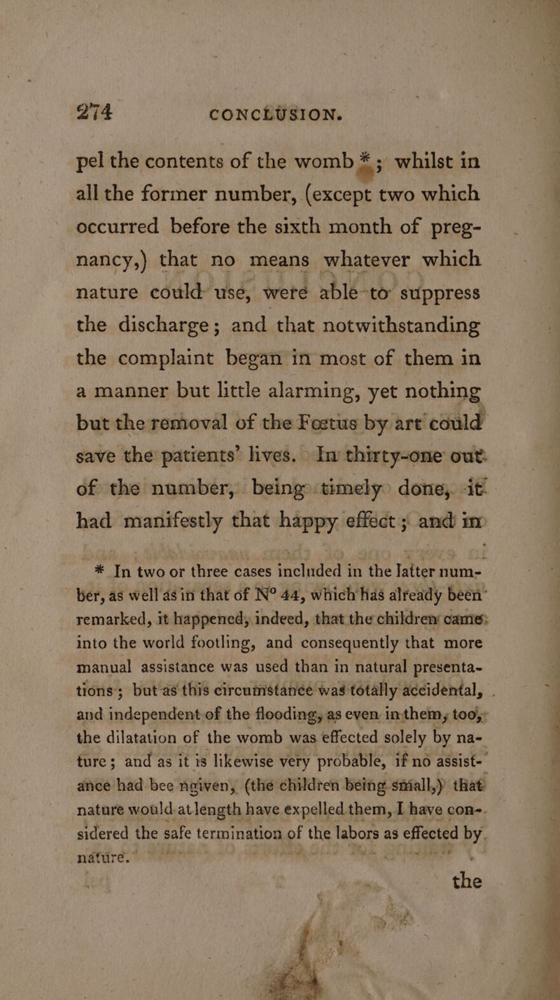 pel the contents of the womb # ; whilst in all the former number, (except two which occurred before the sixth month of preg- nancy,) that no means whatever which nature could: use, weteé able-to suppress the discharge; and that notwithstanding the complaint began in most of them in a manner but little alarming, yet nothing but the removal of the Fostus by art ‘could save the patients’ lives. Iw thirty-one out: had manifestly that nae effect ; me m * In two or three cases oied in the Iatter num- ber, as well as in that of N° 44, which has already been’ remarked, it happened, indeed, that the children came: into the world footling, and consequently that more manual assistance was used than in natural presenta- tions; but as this circumstanee was totally accidental, and independent-of the flooding, as even. inthem, too, the dilatation of the womb was effected solely by na- ture; and as it is likewise very probable, if no assist- ance had bee ngiven, (the children being small,) that nature would atlength have expelled them, I have con-. sidered the safe termination up! oy Nabors as effected by. fe at nature.’ the