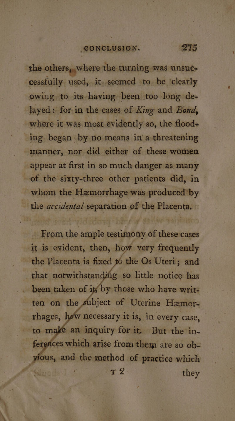 the others,,where the turning was unsuc- cessfully. used, it..seemed to be ‘clearly Owing to its having been too long de- Jayed: for in the cases of Kimg and Bond, where it was most evidently so, the floods “ing began by no means in a threatening manner, nor did either of these women appear at first in so much danger as many | of the sixty-three other patients did, in - whom the Hamorrhage was produced’ by the accidental separation of the Placenta. _ From the ample testimony of these cases ‘it is evident, then, how very frequently the Placenta is fixed #6 the Os Uteri; and g so little notice has that notwithstand? necessary it is, in every case, @ an inquiry for it, But the in- ‘fer (ces which arise from them are so ob- : ious, and the method of practice which “ 7 2 ? they