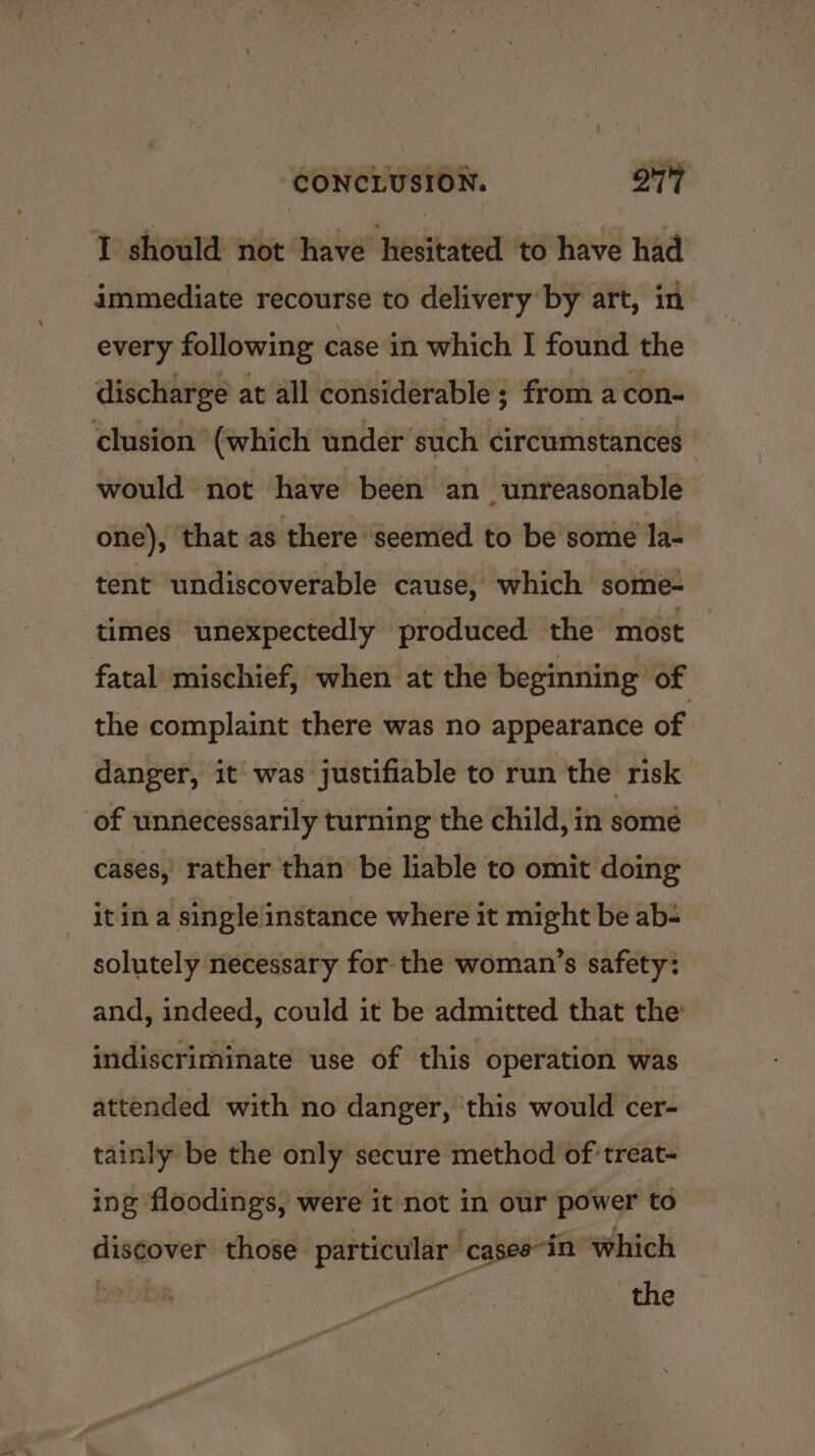 “I should not have hesitated to have had immediate recourse to delivery by art, in every following case in which I found the discharge at all considerable ; from a con- clusion (which under such circumstances would not have been an unreasonable one), that as there ‘seemed to be some la- tent undiscoverable cause, which some- times unexpectedly produced the most fatal mischief, when at the beginning of the complaint there was no appearance of | danger, it was justifiable to run the risk of unnecessarily turning the child, in some cases, rather than be hable to omit doing it in a single instance where it might be ab solutely necessary for the woman’s safety: and, indeed, could it be admitted that the’ indiscriminate use of this operation was attended with no danger, this would cer- tainly be the only secure method of treat- ing floodings, were it not in our power to discover those particular ‘cases*in which 7 pote: the