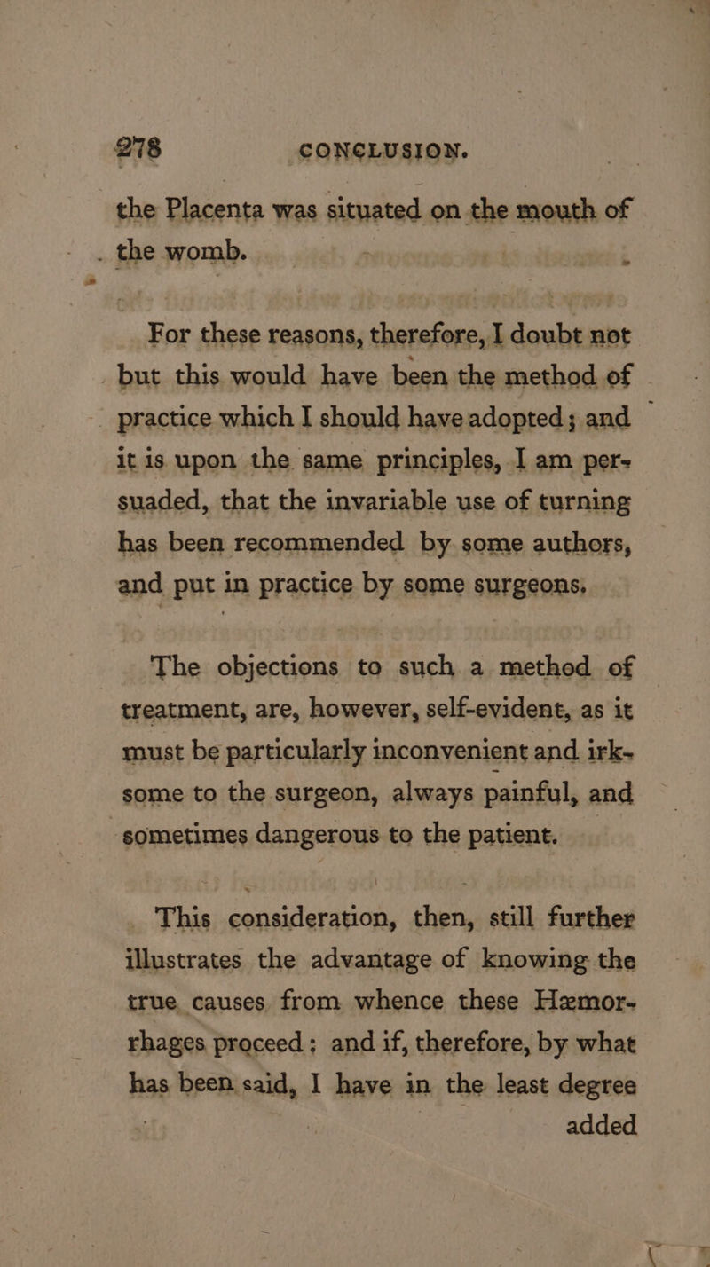 the Bidonse was situated on the mouth of . the womb, : For these reasons, therefore, I doubt not but this would have been the method of © _ practice which I should have adopted; and — it is upon the same principles, I am per- suaded, that the invariable use of turning has been recommended by some authors, and put in practice by some surgeons, The objections to such a method of | treatment, are, however, self-evident, as it must be particularly inconvenient and irk- some to the surgeon, always painful, and ‘sometimes dangerous to the patient. _ This consideration, then, still further illustrates the advantage of knowing the true causes. from whence these Hzmor- rhages proceed; and if, therefore, by what has been said, I have in the least degree | tae added