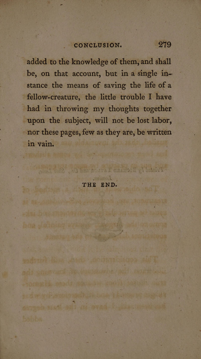 added to the knowledge of them, and shall be, on that account, but in a single in-- stance the means of saving the life of a fellow-creature, the little trouble I have had in throwing my thoughts together upon the subject, will not be lost labor, nor these pages, few as they are, be written ~ in vain. | THE END.