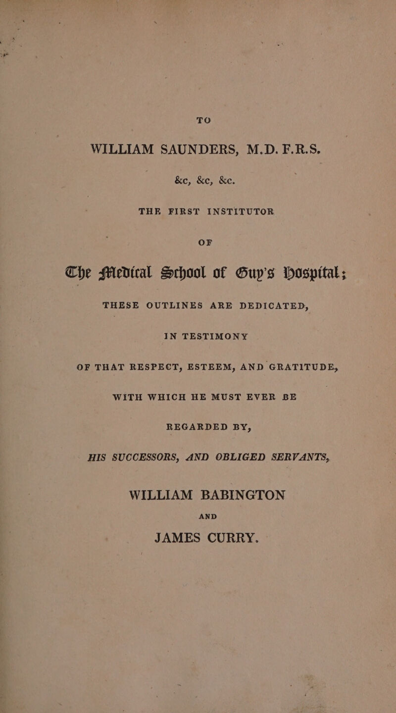 TO WILLIAM SAUNDERS, M.D. F.R.S. &amp;c, &amp;c, &amp;e. THE FIRST INSTITUTOR OF The SAedical School of Guy’s Hospttal; THESE OUTLINES ARE DEDICATED, IN TESTIMONY OF THAT RESPECT, ESTEEM, AND GRATITUDE, WITH WHICH HE MUST EVER BE REGARDED BY, - HIS SUCCESSORS, AND OBLIGED SERVANTS, WILLIAM BABINGTON AND JAMES CURRY.