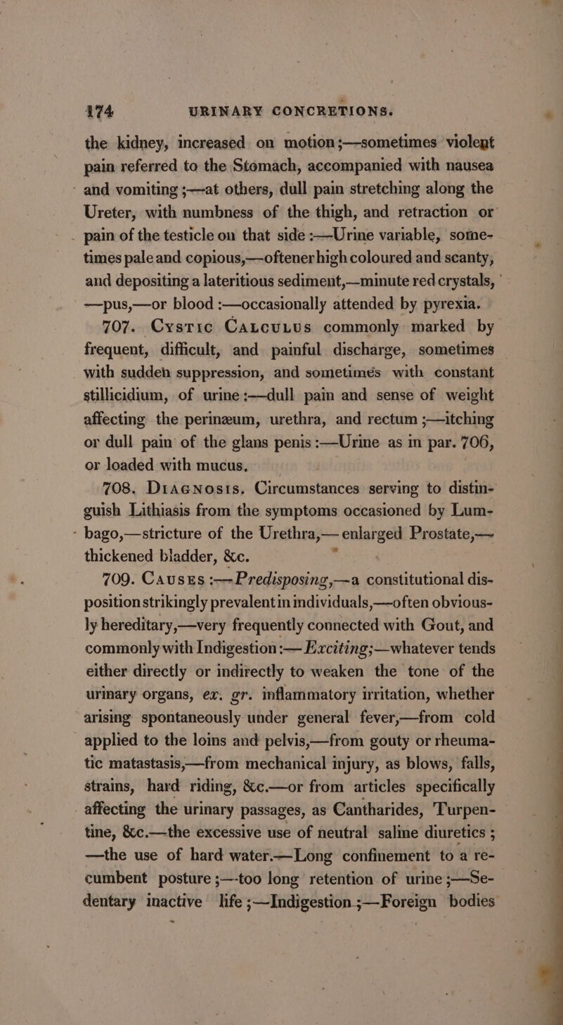 the kidney, increased on motion;—sometimes violent pain referred to the Stomach, accompanied with nausea - and vomiting ;—at others, dull pain stretching along the Ureter, with numbness of the thigh, and retraction or _ pain of the testicle on that side :—Urine variable, some- times pale and copious,—oftener high coloured and scanty, and depositing a lateritious sediment,—minute red crystals, ' —pus,—or blood :—occasionally attended by pyrexia. 707. Cystic CantcuLus commonly marked by frequent, difficult, and painful discharge, sometimes with suddeh suppression, and sometimes with constant stillicidium, of urine:—dull pain and sense of weight affecting the perineum, urethra, and rectum ;—itching or dull pain of the glans penis :—-Urine as im par. 706, or loaded with mucus, __ | 708. DiaeNosts, Circumstances serving to distin- guish Lithiasis from the symptoms occasioned by Lum- - bago,—stricture of the Urethra,— enlarged Prostate,— thickened bladder, &amp;c. . 709. Causes :—Predisposing,—a constitutional dis- position strikingly prevalent in mdividuals,—often obvious- ly hereditary,—very frequently connected with Gout, and commonly with Indigestion :— Exciting;—whatever tends either directly or indirectly to weaken the tone of the urinary Organs, ex. gr. inflammatory irritation, whether arising spontaneously under general fever,—from cold applied to the loins and pelvis,—from gouty or rheuma- tic matastasis,—from mechanical injury, as blows, falls, strains, hard riding, &amp;c.—or from articles specifically affecting the urinary passages, as Cantharides, Turpen- tine, &amp;c.—the excessive use of neutral saline’ diuretics ; - —the use of hard water.—Long confinement to a re- cumbent posture ;—-too long retention of urine ;—Se- dentary inactive life ;—Indigestion ;—Foreign bodies ~