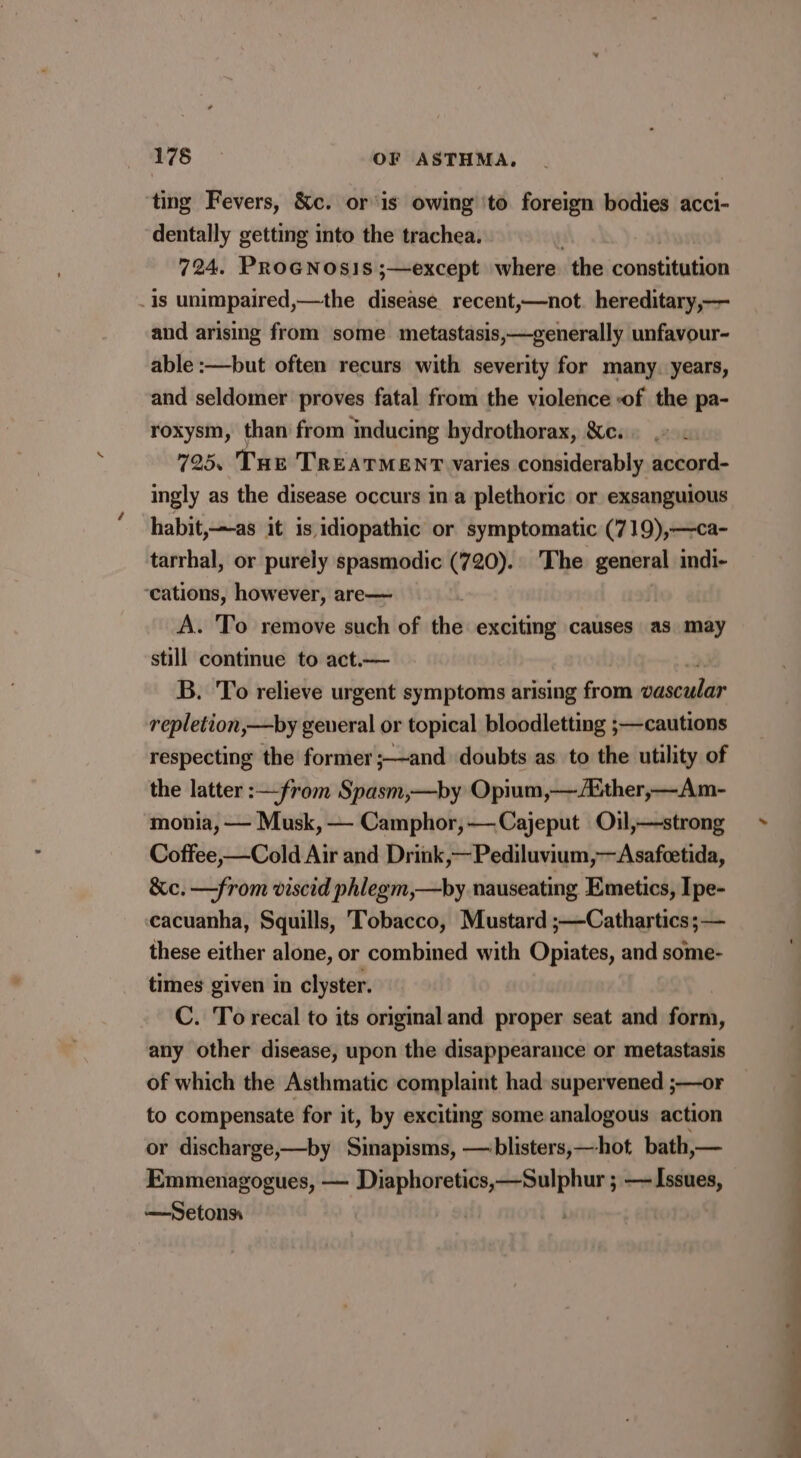 ‘ting Fevers, &amp;c. or ‘is owing \to foreign bodies acci- dentally getting into the trachea. 724. PROGNOSIS ;—except where. the constitution is unimpaired,—the disease recent,—not. hereditary,— and arising from some metastasis,—generally unfavour- able :—but often recurs with severity for many. years, and seldomer proves fatal from the violence of the pa- roxysm, than’ from inducing hydrothorax, &amp;c. 725, Tue TREATMENT varies considerably accord- ingly as the disease occurs ina plethoric or exsanguious habit,—as it is idiopathic or symptomatic (719),—ca- tarrhal, or purely spasmodic (720). The general indi- ‘cations, however, are— . A. To remove such of the exciting causes as may still continue to act.— B. To relieve urgent symptoms arising from vascular repletion,—by general or topical bloodletting ;—cautions respecting the former ;—and doubts as to the utility of the latter :—from Spasm,—by Opium,—/lither,—Am- monia, — Musk, — Camphor,—Cajeput Oil,—strong Coffee,—Cold Air and Drink,—Pediluvium,—Asafcetida, —from viscid phlegm,—by nauseating Emetics, Ipe- cacuanha, Squills, Tobacco, Mustard ;—Cathartics;— these either alone, or combined with Opiates, and some- times given in clyster. C. To recal to its original and proper seat and form, any other disease, upon the disappearance or metastasis of which the Asthmatic complaint had supervened ;—or to compensate for it, by exciting some analogous action or discharge,—by Sinapisms, — blisters, —hot bath,— Emmenagogues, — Diaphoretics,—Sulphur ; — Issues, —Setons