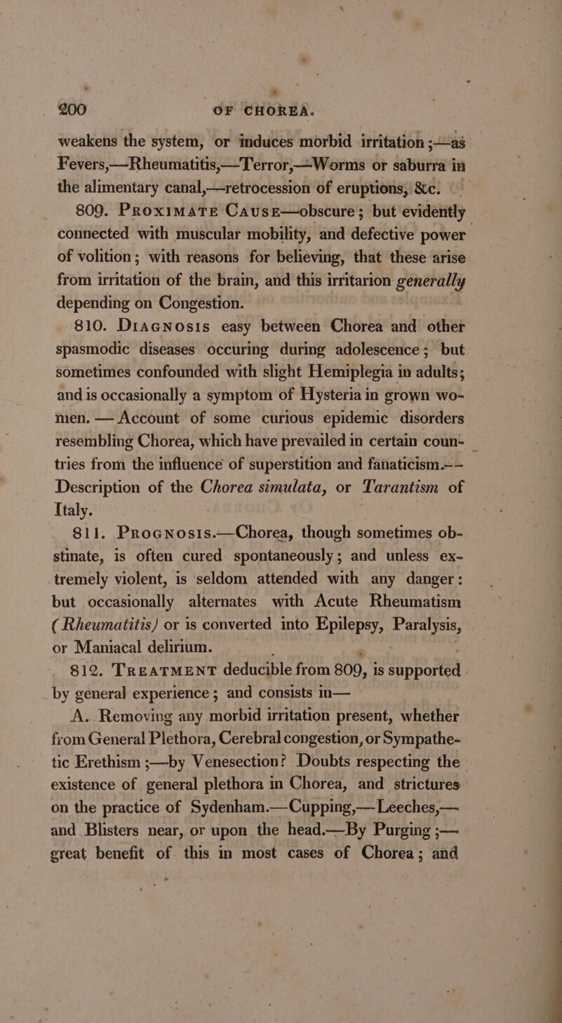 weakens the system, or induces morbid irritation ;ag Fevers,—Rheumatitis,-Terror,—-Worms or saburra in the alimentary canal,—retrocession of eruptions, Sc. 809. ProximaTe Cause—obscure ; but evidently connected with muscular mobility, and defective power of volition; with reasons for believing, that these arise from irritation of the brain, and this irritarion ii depending on Congestion. 810. DiacNosis easy between Chorea and other spasmodic diseases occuring during adolescence; but sometimes confounded with slight Hemiplegia in adults; and is occasionally a symptom of Hysteria in grown wo- men. — Account of some curious epidemic disorders resembling Chorea, which have prevailed in certain coun _ tries from the influence of superstition and fanaticism.—~ Description of the Chorea simulata, or Tarantism of Italy. 811. Prognosis.—Chorea, though sometimes ob- stinate, is often cured spontaneously; and unless ex- tremely violent, is seldom attended with any danger: but occasionally alternates with Acute Rheumatism ( Rheumatitis) or is converted into Epilepsy, Paralysis, or Maniacal delirium. $12. TREATMENT deducible from 809, Is supported by general experience ; and consists in— A.. Removing any morbid irritation present, whether from General Plethora, Cerebral congestion, or Sympathe- tic Erethism ;—by Venesection? Doubts respecting the existence of general plethora in Chorea, and strictures on the practice of Sydenham.— Cupping,— Leeches,—. and Blisters near, or upon the head.—By Purging ;— great benefit of this in most cases of Chorea; and