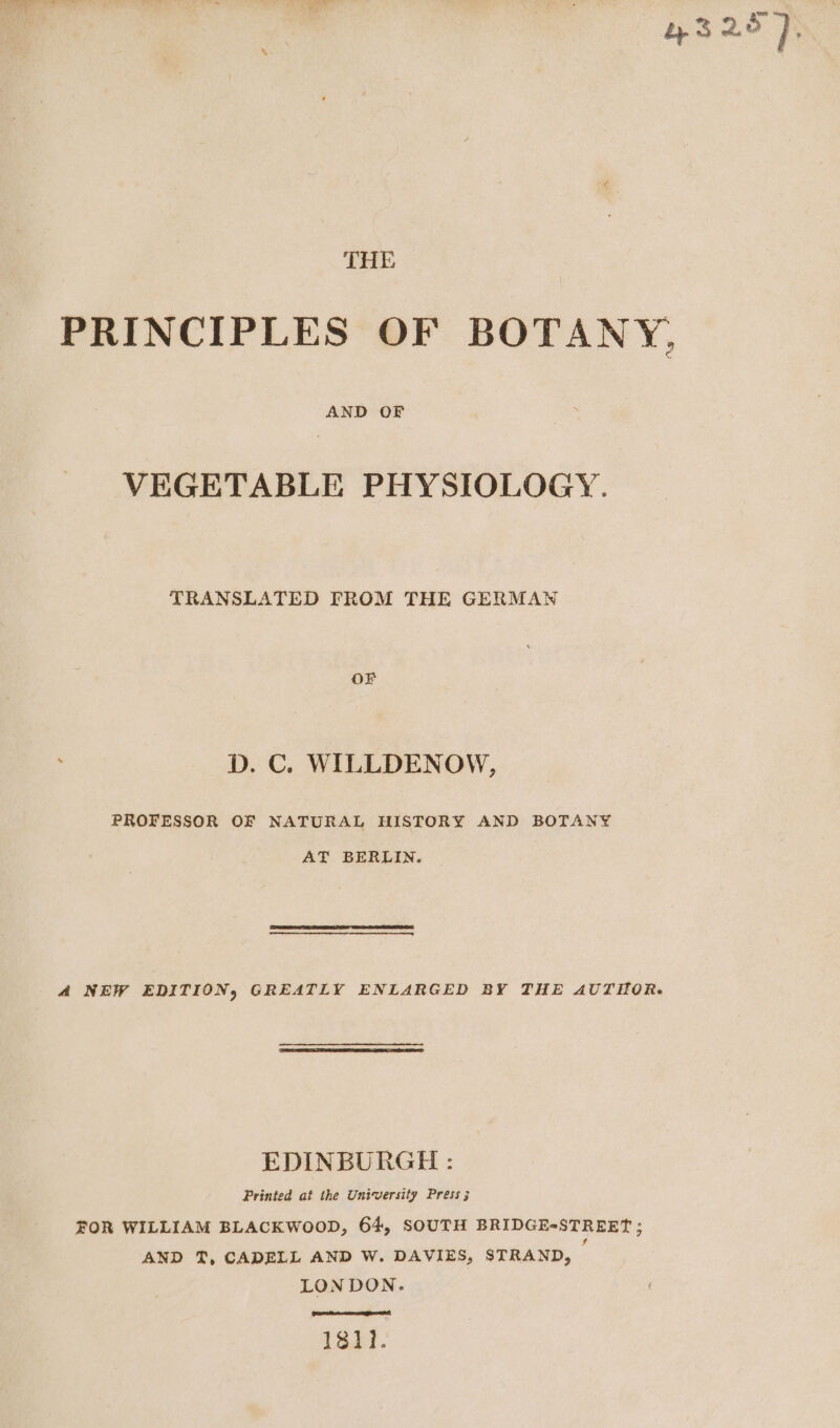 43 25), THE PRINCIPLES OF BOTANY, AND OF VEGETABLE PHYSIOLOGY. TRANSLATED FROM THE GERMAN OF D. C. WILLDENOW, PROFESSOR OF NATURAL HISTORY AND BOTANY AT BERLIN. 4 NEW EDITION, GREATLY ENLARGED BY THE AUTHOR. EDINBURGH : Printed af the University Press 3 FOR WILLIAM BLACKWOOD, 64, SOUTH BRIDGE-STREET ; AND T, CADELL AND W. DAVIES, STRAND, LONDON. 1811.