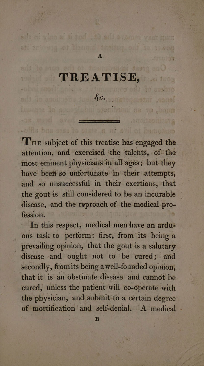 TREATISE, See. ; i Tan subject of this treatise has engaged the attention, and exercised the talents, of the most eminent physicians in all ages; but they have beef so unfortunate in their attempts, and so unsuccessful in their exertions, that the gout is still considered to be an incurable ~ disease, and the reproach of the medical pro- fession. | , In this respect, medical men have an ardu- ous task to perform: first, from its being a _ prevailing opinion, that the gout is a salutary disease and ought not to be cured; and secondly, fromits being a well-founded opinion, that it is’ an obstinate disease and cannot be cured, unless the patient will co-operate with the physician, and subimit'to a certain degree of mortification and self-denial. A medical - B